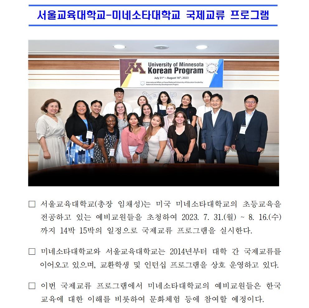  서울교육대학교-미네소타대학교 국제교류 프로그램   □ 서울교육대학교(총장 임채성)는 미국 미네소타대학교의 초등교육을 전공하고 있는 예비교원들을 초청하여 2023. 7. 31.(월) ~ 8. 16.(수)까지 14박 15박의 일정으로 국제교류 프로그램을 실시한다. □ 미네소타대학교와 서울교육대학교는 2014년부터 대학 간 국제교류를 이어오고 있으며, 교환학생 및 인턴십 프로그램을 상호 운영하고 있다. □ 이번 국제교류 프로그램에서 미네소타대학교의 예비교원들은 한국교육에 대한 이해를 비롯하여 문화체험 등에 참여할 예정이다. □ 서울교육대학교 임채성 총장은 “오랜 관계를 갖고 있는 미네소타대학교와의 프로그램을 통해 미네소타대학의 예비교원들이 안전하고 즐거운 한국방문이 되길 바란다”며 “초등교원양성과정에 대한 글로벌 역량을 길러 미래의 선도적인 교사”로서 역할을 당부하였다. □ 서울교육대학교 국제교류센터는 국립대학육성사업과 연계하여 글로벌 역량을 강화하고, 미래역량으로서 예비교원들의 디지털 소양을 기를 수 있는 다양한 글로벌 혁신 프로그램 운영을 추진할 예정이다.