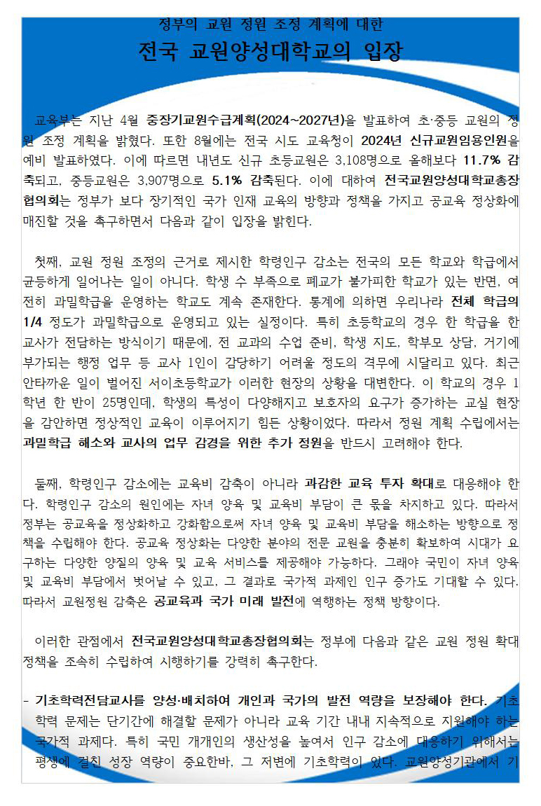 정부의 교원 정원 조정 계획에 대한 전국 교원양성대학교의 입장       교육부는 지난 4월 중장기교원수급계획(2024~2027년)을 발표하여 초·중등 교원의 정원 조정 계획을 밝혔다. 또한 8월에는 전국 시도 교육청이 2024년 신규교원임용인원을 예비 발표하였다. 이에 따르면 내년도 신규 초등교원은 3,108명으로 올해보다 11.7% 감축되고, 중등교원은 3,907명으로 5.1% 감축된다. 이에 대하여 전국교원양성대학교총장협의회는 정부가 보다 장기적인 국가 인재 교육의 방향과 정책을 가지고 공교육 정상화에 매진할 것을 촉구하면서 다음과 같이 입장을 밝힌다.    첫째, 교원 정원 조정의 근거로 제시한 학령인구 감소는 전국의 모든 학교와 학급에서 균등하게 일어나는 일이 아니다. 학생 수 부족으로 폐교가 불가피한 학교가 있는 반면, 여전히 과밀학급을 운영하는 학교도 계속 존재한다. 통계에 의하면 우리나라 전체 학급의 1/4 정도가 과밀학급으로 운영되고 있는 실정이다. 특히 초등학교의 경우 한 학급을 한 교사가 전담하는 방식이기 때문에, 전 교과의 수업 준비, 학생 지도, 학부모 상담, 거기에 부가되는 행정 업무 등 교사 1인이 감당하기 어려울 정도의 격무에 시달리고 있다. 최근 안타까운 일이 벌어진 서이초등학교가 이러한 현장의 상황을 대변한다. 이 학교의 경우 1학년 한 반이 25명인데, 학생의 특성이 다양해지고 보호자의 요구가 증가하는 교실 현장을 감안하면 정상적인 교육이 이루어지기 힘든 상황이었다. 따라서 정원 계획 수립에서는 과밀학급 해소와 교사의 업무 감경을 위한 추가 정원을 반드시 고려해야 한다.    둘째, 학령인구 감소에는 교육비 감축이 아니라 과감한 교육 투자 확대로 대응해야 한다. 학령인구 감소의 원인에는 자녀 양육 및 교육비 부담이 큰 몫을 차지하고 있다. 따라서 정부는 공교육을 정상화하고 강화함으로써 자녀 양육 및 교육비 부담을 해소하는 방향으로 정책을 수립해야 한다. 공교육 정상화는 다양한 분야의 전문 교원을 충분히 확보하여 시대가 요구하는 다양한 양질의 양육 및 교육 서비스를 제공해야 가능하다. 그래야 국민이 자녀 양육 및 교육비 부담에서 벗어날 수 있고, 그 결과로 국가적 과제인 인구 증가도 기대할 수 있다. 따라서 교원정원 감축은 공교육과 국가 미래 발전에 역행하는 정책 방향이다.    이러한 관점에서 전국교원양성대학교총장협의회는 정부에 다음과 같은 교원 정원 확대 정책을 조속히 수립하여 시행하기를 강력히 촉구한다.