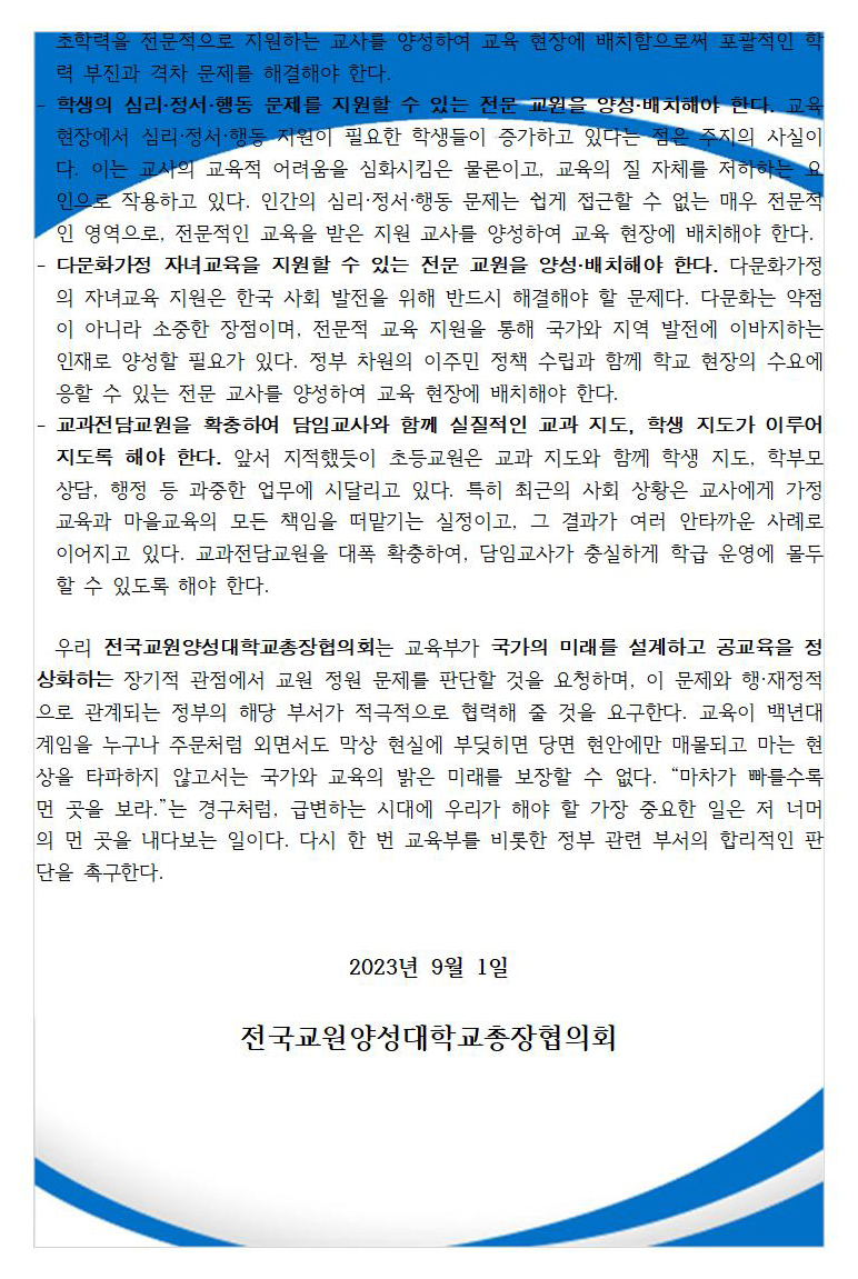 - 기초학력전담교사를 양성·배치하여 개인과 국가의 발전 역량을 보장해야 한다. 기초학력 문제는 단기간에 해결할 문제가 아니라 교육 기간 내내 지속적으로 지원해야 하는 국가적 과제다. 특히 국민 개개인의 생산성을 높여서 인구 감소에 대응하기 위해서는 평생에 걸친 성장 역량이 중요한바, 그 저변에 기초학력이 있다. 교원양성기관에서 기초학력을 전문적으로 지원하는 교사를 양성하여 교육 현장에 배치함으로써 포괄적인 학력 부진과 격차 문제를 해결해야 한다. - 학생의 심리·정서·행동 문제를 지원할 수 있는 전문 교원을 양성·배치해야 한다. 교육 현장에서 심리·정서·행동 지원이 필요한 학생들이 증가하고 있다는 점은 주지의 사실이다. 이는 교사의 교육적 어려움을 심화시킴은 물론이고, 교육의 질 자체를 저하하는 요인으로 작용하고 있다. 인간의 심리·정서·행동 문제는 쉽게 접근할 수 없는 매우 전문적인 영역으로, 전문적인 교육을 받은 지원 교사를 양성하여 교육 현장에 배치해야 한다. - 다문화가정 자녀교육을 지원할 수 있는 전문 교원을 양성·배치해야 한다. 다문화가정의 자녀교육 지원은 한국 사회 발전을 위해 반드시 해결해야 할 문제다. 다문화는 약점이 아니라 소중한 장점이며, 전문적 교육 지원을 통해 국가와 지역 발전에 이바지하는 인재로 양성할 필요가 있다. 정부 차원의 이주민 정책 수립과 함께 학교 현장의 수요에 응할 수 있는 전문 교사를 양성하여 교육 현장에 배치해야 한다. - 교과전담교원을 확충하여 담임교사와 함께 실질적인 교과 지도, 학생 지도가 이루어지도록 해야 한다. 앞서 지적했듯이 초등교원은 교과 지도와 함께 학생 지도, 학부모 상담, 행정 등 과중한 업무에 시달리고 있다. 특히 최근의 사회 상황은 교사에게 가정교육과 마을교육의 모든 책임을 떠맡기는 실정이고, 그 결과가 여러 안타까운 사례로 이어지고 있다. 교과전담교원을 대폭 확충하여, 담임교사가 충실하게 학급 운영에 몰두할 수 있도록 해야 한다.    우리 전국교원양성대학교총장협의회는 교육부가 국가의 미래를 설계하고 공교육을 정상화하는 장기적 관점에서 교원 정원 문제를 판단할 것을 요청하며, 이 문제와 행·재정적으로 관계되는 정부의 해당 부서가 적극적으로 협력해 줄 것을 요구한다. 교육이 백년대계임을 누구나 주문처럼 외면서도 막상 현실에 부딪히면 당면 현안에만 매몰되고 마는 현상을 타파하지 않고서는 국가와 교육의 밝은 미래를 보장할 수 없다. “마차가 빠를수록 먼 곳을 보라.”는 경구처럼, 급변하는 시대에 우리가 해야 할 가장 중요한 일은 저 너머의 먼 곳을 내다보는 일이다. 다시 한 번 교육부를 비롯한 정부 관련 부서의 합리적인 판단을 촉구한다.   2023년 9월 1일  전국교원양성대학교총장협의회