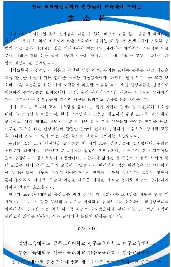 지난 7월, 우리는 한 젊은 선생님의 믿을 수 없는 비보에 넋을 잃고 슬픔에 빠졌습니  다. 그 슬픔이 한 치도 치유되지 않은 상황에서 우리는 또 몇 분 선생님께서 소중한 생  명의 끈을 놓아 버리시는 것을 지켜보아야 했습니다. 사랑하는 제자이자 믿음직한 동료  로서 미래를 위해 꿈을 함께 나누던 이들의 연이은 비보에, 우리는 모두 비통하고 다  함께 죄인이 된 심정입니다. 서이초등학교 선생님의 외롭고 간절한 외침 이후, 우리는 크나큰 슬픔을 안고 새로운  교육 환경을 만들기 위해 힘겨운 노력을 기울였습니다. 하지만, 연이은 비보는 교권 보  호와 교육 대전환을 위한 여러 노력들이 비슷한 아픔을 겪고 계신 선생님들을 진정으로  위로하지 못하였음을 보여줍니다. 또한, 우리 사회가 절망을 새로운 희망으로 승화하기  위해 분투하시는 선생님들께 희망과 확신을 드리지도 못하였음을 보여줍니다. 이에, 우리는 우리의 교육 시스템을 움직이는 관계 기관과 관계자들께 간곡히 호소합  니다. ‘교권 4법’을 비롯하여, 현장 선생님들의 고통을 해소하기 위한 조치를 당장 취해  주십시오. 아직 제대로 규명되지 않은 비수 같은 말과 행동들에 준엄한 책임을 묻고,  새로운 교육을 위한 선생님들의 간절한 절규에 신속히 응답하여 주십시오. 강제된 고통  을 그나마 견딜 수 있게 하는 것은 앞으로 달라질 것이라는 희망입니다. 우리는 또한 교육 대전환을 갈망하는 이 땅의 모든 선생님들께 호소합니다. 우리는  여러분과 교정에서 나누었던 희로애락을 낱낱이 기억하기에, 여러분이 겪는 고통에도  깊이 공감하고 마음으로부터 응원합니다. 지금까지 넓기만 한 교실에서 홀로 느껴야 했  던 고통은 이제 우리 모두의 고통이 되었습니다. 여러분이 겪는 어려움은 그것이 어떠  한 것이든 함께 나누며 손잡고 나아감으로써 반드시 극복될 것입니다. 그러니 고통을  혼자 짊어지지 마시고, 오늘의 아픔을 새로운 미래를 개척할 용기로 바꾸어 함께 나아  가자고 간절히 호소합니다. 전국의 교원양성대학교 총장들은 현장 선생님과 국회·정부·교육청을 비롯한 관계 기  관들에게 부디 이 강을 무사히 건너도록 합심하고 협력하기를 호소하며, 교원양성대학  차원에서도 필요한 모든 일을 하도록 최선을 다하겠습니다. 부디 더는 안타까운 소식이  들려오지 않기를 바라며, 삼가 돌아가신 분들의 명복을 빕니다. 2023.9.15. 경인교육대학교 공주교육대학교 광주교육대학교 대구교육대학교  부산교육대학교 서울교육대학교 전주교육대학교 진주교육대학교 청주교육대학교 춘천교육대학교 제주대학교 한국교원대학교 총장 드림