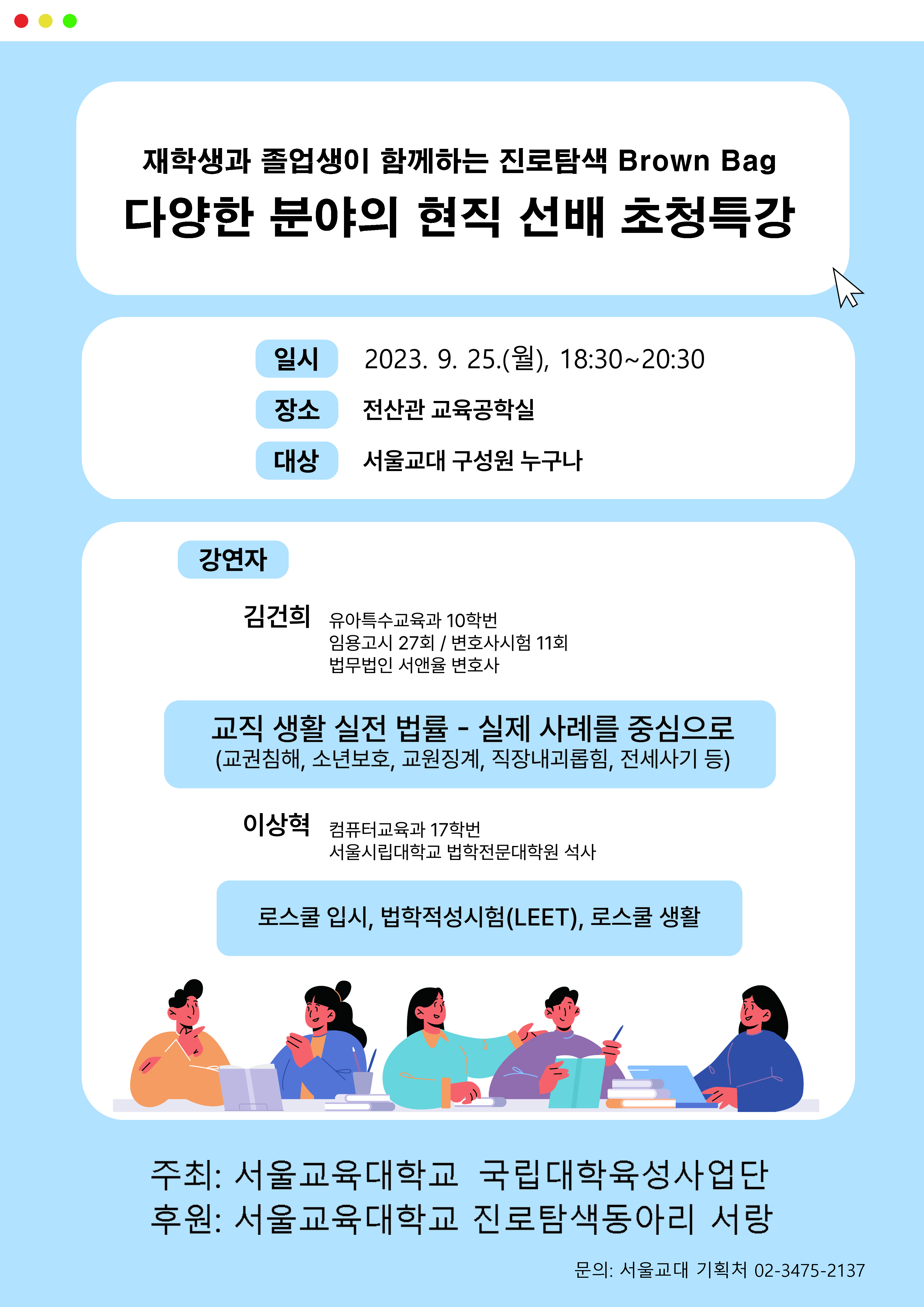 재학생과 졸업생이 함께하는 진로탐색 Brown Bag 다양한 분야의 현직 선배 초청특강 일시 2023.9.25.(월) 18:30~20:30 장소: 전산관 교육공학실, 대상: 서울교대 구성원 누구나, 강연자: 김건희(유아특수교육과10학번, 법무법인 서앤율 변호사), 이상혁(컴퓨터교육과17학번, 서울시립대학교 법학전문대학원 석사), 강의내용: 교직 생활 실전 법률 -실제 사례를 중심으로, 로스쿨 입시 법학적성시험(LEET) 로스쿨생활 주최:서울교육대학교 국립대학육성사업단 후원: 서울교육대학교 진로탐색동라리 서랑 문의: 기획처 3475-2137
