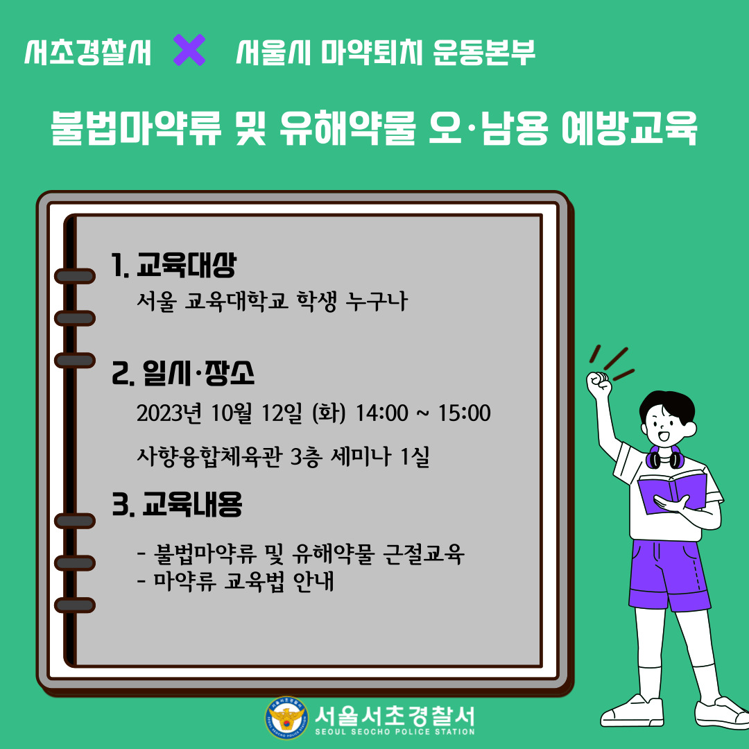 1. 대상: 서울교육대학교 학생 누구나 2. 일시 및 장소: 10월 12일 화요일 14:00~15:00, 사향융합체육관 3층 세미나 1실 3. 교육내용: 불법마약류 및 유해약물 근절교육, 미약류 교육법 안내