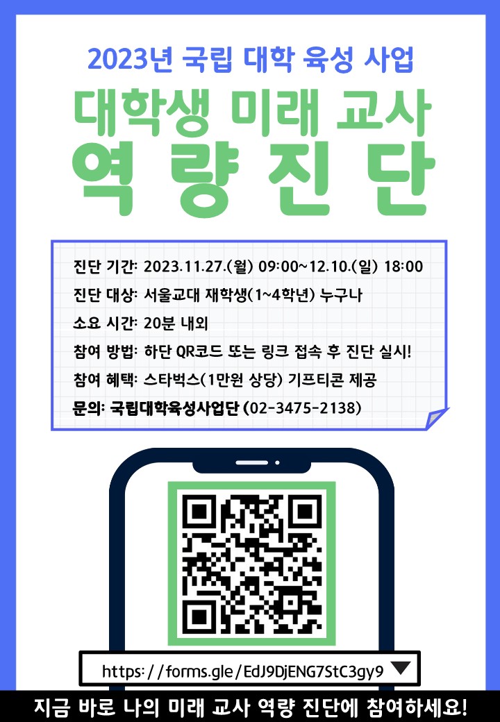 2023년 국립 대학 육성 사업 대학생 미래 교사 역 량 진 단 진단 기간: 2023.11.27.(월) 09:00~12.10.(일) 18:00 진단 대상: 서울교대 재학생(1~4학년) 누구나 소요 시간: 20분 내외 참여 방법: 하단 QR코드 또는 링크 접속 후 진단 실시! 참여 혜택: 스타벅스(1만원 상당) 기프티콘 제공 문의: 국립대학육성사업단(02-3475-2138) https://forms.gle/EdJ9DjENG7StC3gy9 지금 바로 나의 미래 교사 역량 진단에 참여하세요!