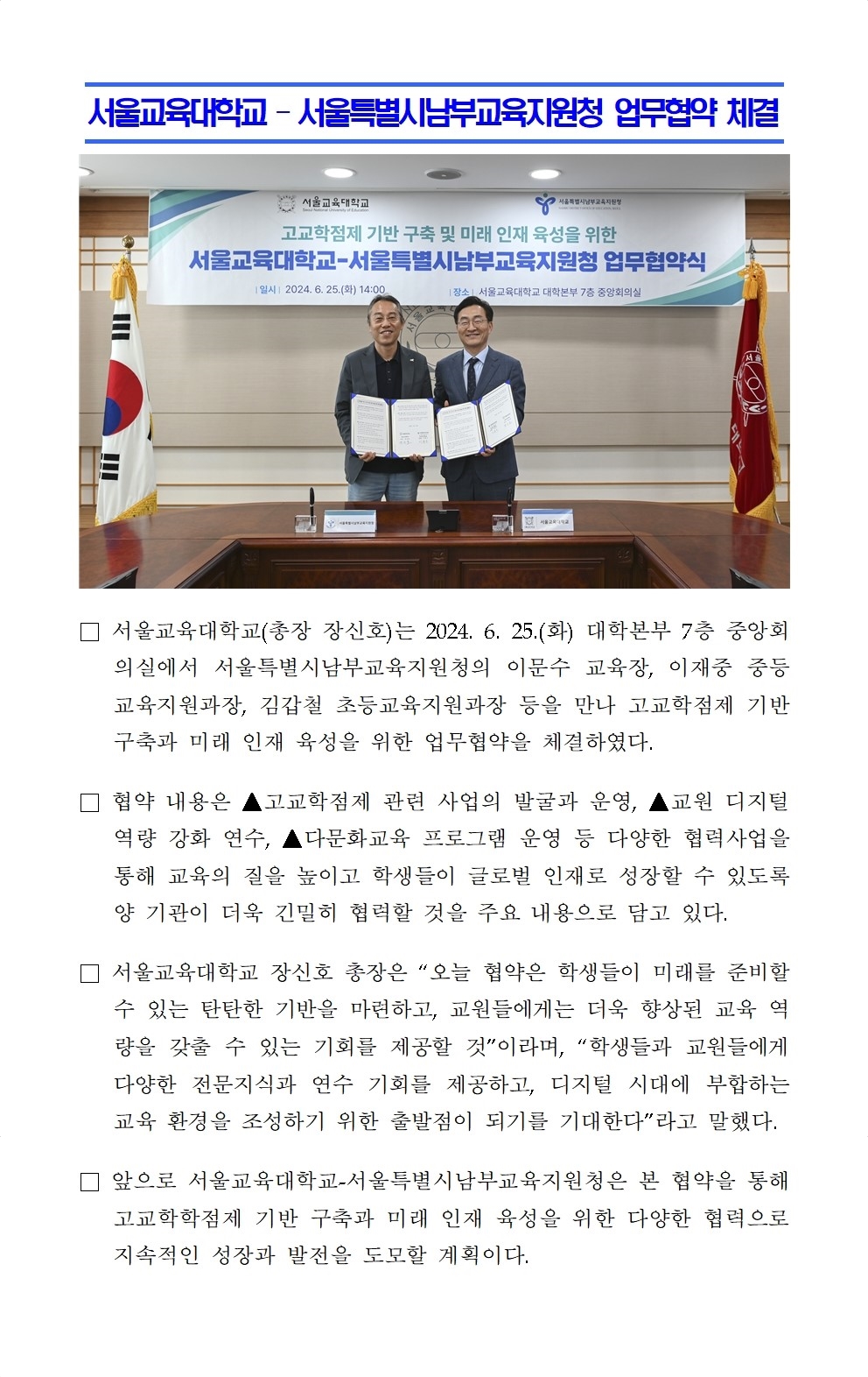 서울교육대학교 – 서울특별시남부교육지원청 업무협약 체결□ 서울교육대학교(총장 장신호)는 2024. 6. 25.(화) 대학본부 7층 중앙회의실에서 서울특별시남부교육지원청의 이문수 교육장, 이재중 중등교육지원과장, 김갑철 초등교육지원과장 등을 만나 고교학점제 기반 구축과 미래 인재 육성을 위한 업무협약을 체결하였다.  □ 협약 내용은 ▲고교학점제 관련 사업의 발굴과 운영, ▲교원 디지털 역량 강화 연수, ▲다문화교육 프로그램 운영 등 다양한 협력사업을 통해 교육의 질을 높이고 학생들이 글로벌 인재로 성장할 수 있도록 양 기관이 더욱 긴밀히 협력할 것을 주요 내용으로 담고 있다. □ 서울교육대학교 장신호 총장은 “오늘 협약은 학생들이 미래를 준비할 수 있는 탄탄한 기반을 마련하고, 교원들에게는 더욱 향상된 교육 역량을 갖출 수 있는 기회를 제공할 것”이라며, “학생들과 교원들에게 다양한 전문지식과 연수 기회를 제공하고, 디지털 시대에 부합하는 교육 환경을 조성하기 위한 출발점이 되기를 기대한다”라고 말했다. □ 앞으로 서울교육대학교-서울특별시남부교육지원청은 본 협약을 통해 고교학학점제 기반 구축과 미래 인재 육성을 위한 다양한 협력으로 지속적인 성장과 발전을 도모할 계획이다.