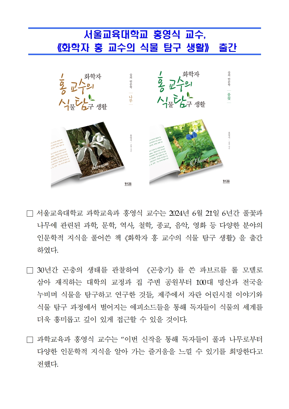 서울교육대학교 홍영식 교수,  《화학자 홍 교수의 식물 탐구 생활》 출간□ 서울교육대학교 과학교육과 홍영식 교수는 2024년 6월 21일 6년간 풀꽃과 나무에 관련된 과학, 문학, 역사, 철학, 종교, 음악, 영화 등 다양한 분야의 인문학적 지식을 풀어쓴 책《화학자 홍 교수의 식물 탐구 생활》을 출간하였다. □ 30년간 곤충의 생태를 관찰하여 《곤충기》를 쓴 파브르를 롤 모델로 삼아 재직하는 대학의 교정과 집 주변 공원부터 100대 명산과 전국을 누비며 식물을 탐구하고 연구한 것들, 제주에서 자란 어린시절 이야기와 식물 탐구 과정에서 벌어지는 에피소드들을 통해 독자들이 식물의 세계를 더욱 흥미롭고 깊이 있게 접근할 수 있을 것이다.   □ 과학교육과 홍영식 교수는 “이번 신작을 통해 독자들이 풀과 나무로부터 다양한 인문학적 지식을 알아 가는 즐거움을 느낄 수 있기를 희망한다고 전했다.