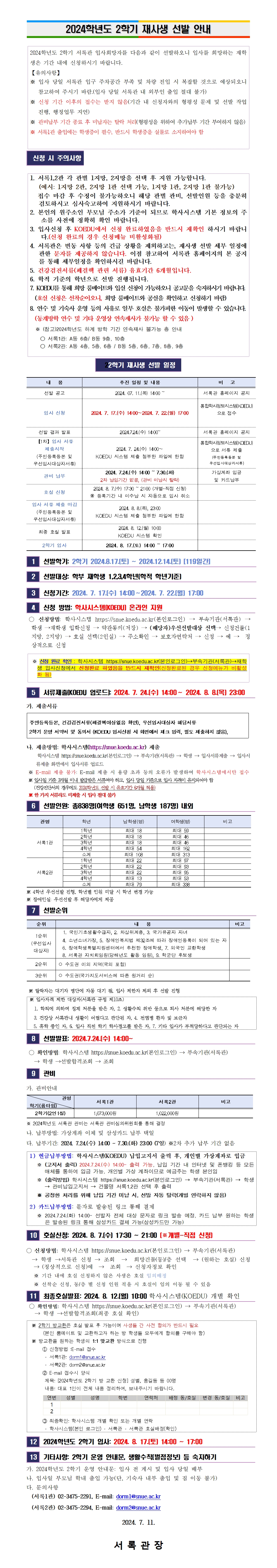    2024학년도 2학기 재사생 선발 안내    2024학년도 2학기 서록관 입사희망자를 다음과 같이 선발하오니 입사를 희망하는 재학생은 기간 내에 신청하시기 바랍니다. 【유의사항】 ※ 입사 당일 서록관 입구 주차공간 부족 및 차량 진입 시 복잡할 것으로 예상되오니     참고하여 주시기 바람.(입사 당일 서록관 내 외부인 출입 절대 불가) ※ 신청 기간 이후의 접수는 받지 않음(기간 내 신청자와의 형평성 문제 및 선발 작업     진행, 행정업무 지연) ※ 관비납부 기간 종료 후 미납자는 탈락 처리(형평성을 위하여 추가납부 기간 부여하지 않음) ※ 서록1관 출입에는 학생증이 필수, 반드시 학생증을 실물로 소지하여야 함    신청 시 주의사항   1. 서록1,2관 각 관별 1지망, 2지망을 선택 후 지원 가능합니다.    (예시: 1지망 2관, 2지망 1관 선택 가능, 1지망 1관, 2지망 1관 불가능)   접수 마감 후 수정이 불가능하오니 해당 관별 관비, 선발인원 등을 충분히 검토하시고 심사숙고하여 지원하시기 바랍니다. 2. 본인의 원주소인 부모님 주소가 기준이 되므로 학사시스템 기본 정보의 주소를 사전에 정확히 확인 바랍니다. 3. 입사신청 후 KOEDU에서 신청 완료하였음을 반드시 재확인 하시기 바랍니다.(신청 완료의 경우 신청메뉴 비활성화됨) 4. 서록관은 변동 사항 등의 긴급 상황을 제외하고는, 재사생 선발 세부 일정에 관한 문자를 제공하지 않습니다. 이점 참고하여 서록관 홈페이지의 본 공지를 통해 세부일정을 확인하시길 바랍니다. 5. 건강검진서류(폐결핵 관련 서류) 유효기간 6개월입니다. 6. 학적 기준의 학년으로 선발 진행됩니다. 7. KOEDU를 통해 희망 룸메이트와 입실 신청이 가능하오니 공고문을 숙지하시기 바랍니다.   (호실 신청은 선착순이오니, 희망 룸메이트와 공실을 확인하고 신청하기 바람) 8. 연수 및 기숙사 운영 등의 사유로 일부 호실은 불가피한 이동이 발생할 수 있습니다.   (동계방학 연수 및 기타 운영상 연속재사가 불가능 할 수 있음 )   ※ (참고)2024학년도 하계 방학 기간 연속재사 불가능 층 안내     ○ 서록1관: A동 6층/ B동 9층, 10층     ○ 서록2관: A동 4층, 5층, 6층 / B동 5층, 6층, 7층, 8층, 9층     22학기 재사생 선발 일정   내   용 추진 일정 및 내용 비   고 선발 공고 2024. 07. 11.(목) 14:00 ~ 서록관 홈페이지 공지 입사 신청 2024. 7. 17.(수) 14:00∼2024. 7. 22.(월) 17:00 통합학사정보시스템(KOEDU)으로 접수   선발 결과 발표 2024.7.24.(수) 14:00~ 서록관 홈페이지 공지 【1차】입사 서류 제출시작 (주민등록등본 및 우선입사대상자서류) 2024. 7. 24.(수) 14:00∼  KOEDU 시스템 제출 첨부한 파일에 한함 통합학사정보시스템(KOEDU)으로 서류 제출 (주민등록등본 및 우선입사대상자서류) 관비 납부 2024. 7.24.(수) 14:00 ~ 7.30.(화) 2차 납입기간 없음, (관비 미납시 탈락) 가상계좌 입금 및 카드납부 호실 신청 2024. 8. 7.(수) 17:30 ~ 21:00 (개별-직접 신청) ※ 등록기간 내 미수납 시 자동으로 입사 취소  입사 서류 제출 마감 (주민등록등본 및 우선입사대상자서류) 2024. 8. 8.(목), 23:00 KOEDU 시스템 제출 첨부한 파일에 한함  최종 호실 발표 2024. 8. 12.(월) 10:00 KOEDU 시스템 확인  2학기 입사 2024. 8. 17.(토) 14:00 ~ 17:00    1  선발학기: 2학기 2024.8.17.(토) ~ 2024.12.14.(토) [119일간]   2  선발대상: 학부 재학생 1,2,3,4학년(학적 학년기준)   3  신청기간: 2024. 7. 17.(수) 14:00∼2024. 7. 22.(월) 17:00   4  신청 방법: 학사시스템(KOEDU) 온라인 지원   ○ 신청방법: 학사시스템 https://snue.koedu.ac.kr(본인로그인) → 부속기관(서록관) → 학생 →재학생 입학신청 → 약관동의(저장) → (해당자)우선선발대상 선택→ 신청건물(1지망, 2지망) → 호실 선택(2인실) → 주소확인 → 보호자연락처 → 신청 → 예 →  정상적으로 신청   ※ 신청 완료 확인 : 학사시스템 https://snue.koedu.ac.kr(본인로그인)→부속기관(서록관)→재학생 입사신청에서 신청완료 하였음을 반드시 재확인(신청완료된 경우 신청메뉴가 비활성화 됨)   5  서류제출(KOEDU 업로드): 2024. 7. 24.(수) 14:00∼ 2024. 8. 8.(목) 23:00   가. 제출서류  주민등록등본, 건강검진서류(폐결핵이상없음 확인), 우선입사대상자 해당서류  2학기 운영 서약서 및 동의서 (KOEDU 입사신청 시 화면에서 체크 입력, 별도 제출하지 않음),   나. 제출방법: 학사시스템(https://snue.koedu.ac.kr) 제출      학사시스템 https://snue.koedu.ac.kr(본인로그인) → 부속기관(서록관) → 학생 → 입사서류제출 → 입사서류제출 화면에서 입사서류 업로드  ※ E-mail 제출 불가: E-mail 제출 시 용량 초과 등의 오류가 발생하여 학사시스템에서만 접수  ※ 입사일 기준 3개월 이내 발급받은 서류여야 하고, 입사 당일 기준으로 입사 자격이 유지되어야 함     (건강진단서의 경우에도 2024학년도 선발 시 유효기간 6개월 적용)  ※ 한 가지 서류라도 미제출 시 입사 절대 불가  6  선발인원: 총838명(여학생 651명, 남학생 187명) 내외   관명 학년 남학생(명) 여학생(명) 비고 서록1관 1학년 최대 18 최대 59  2학년 최대 18 최대 46  3학년 최대 18 최대 46  4학년 최대 54 최대 162  소계 최대 108 최대 313  서록2관 1학년 최대 22 최대 97  2학년 최대 22 최대 93  3학년 최대 22 최대 95  4학년 최대 13 최대 53  소계 최대 79 최대 338   ※ 4학년 우선선발 진행, 학년별 인원 미달 시 학년 변경 가능 ※ 장애인실: 우선선발 후 해당자에게 제공  7  선발순위   순위 내   용 비고 1순위 (우선입사대상자)   1. 국민기초생활수급자, 2. 차상위계층, 3. 국가유공자 자녀   4. 소년소녀가장, 5. 장애인복지법 제32조에 따라 장애인등록이 되어 있는 자   6. 장애학생특별지원센터에서 추천한 장애학생, 7. 외국인 교환학생   8. 서록관 자치회임원(당해년도 활동 임원), 9. 학군단 후보생  2순위 ○ 수도권 이외 지역(국외 포함)   3순위 ○ 수도권(국가지도서비스에 따른 원거리 순)    ※ 탈락자는 대기자 명단에 자동 대기 됨, 입사 제한자 제외 후 선발 진행  ※ 입사자격 제한 대상자(서록관 규정 제10조)   1. 학칙에 의하여 징계 처분을 받은 자, 2. 생활수칙 위반 등으로 퇴사 처분에 해당한 자   3. 건강상 서록관내 생활이 어렵다고 판단된 자, 4. 전염병 환자 및 보균자   5. 휴학 중인 자, 6. 입사 직전 학기 학사경고를 받은 자, 7. 기타 입사가 부적당하다고 판단되는 자    8  선발발표: 2024.7.24.(수) 14:00~   ○ 확인방법: 학사시스템 https://snue.koedu.ac.kr(본인로그인) → 부속기관(서록관)     → 학생 →선발합격조회 → 조회  9  관비  가. 관비안내  관명 학기(룸타임) 서록1관 서록2관 비고 2학기(2인1실) 1,073,000원 1,022,000원   ※ 2024학년도 서록관 관비는 서록관 관비심의위원회를 통해 결정  나. 납부방법: 가상계좌 이체 및 삼성카드 납부 택일 다. 납부기간: 2024. 7.24.(수) 14:00 ~ 7.30.(화) 23:00 (7일) ※2차 추가 납부 기간 없음  1) 현금납부방법: 학사시스템(KOEDU) 납입고지서 출력 후, 개인별 가상계좌로 입금    ※ (고지서 출력) 2024.7.24.(수) 14:00~ 출력 가능, 납입 기간 내 인터넷 및 폰뱅킹 등 모든 매체를 통하여 입금 가능, 개인별 가상 계좌이므로 예금주는 학생 본인임    ※ (출력방법) 학사시스템 https://snue.koedu.ac.kr(본인로그인) → 부속기관(서록관) → 학생 → 관비납입고지서 → 건물명 서록1,2관 선택 후 출력    ※ 공정한 처리를 위해 납입 기간 미납 시, 선발 자동 탈락(개별 연락하지 않음) 2) 카드납부방법: 문자로 발송된 링크 통해 결제    ※ 2024.7.24.(화) 14:00~ 선발자 전체 대상 문자로 링크 발송 예정, 카드 납부 원하는 학생은 발송된 링크 통해 삼성카드 결제 가능(삼성카드만 가능)   10  호실신청: 2024. 8. 7.(수) 17:30 ~ 21:00 (※개별-직접 신청)  ○ 신청방법: 학사시스템 https://snue.koedu.ac.kr(본인로그인) → 부속기관(서록관)    → 학생 →서록관 신청 → 조회  →  희망건물(동)/층 선택  → (원하는 호실) 신청  → (정상적으로 신청)예  →  조회  → 신청자정보 확인    ※ 기간 내에 호실 신청하지 않은 사생은 호실 임의배정    ※ 선착순 신청, 동/층 별 신청 인원 적을 시 호실이 임의 이동 될 수 있음  11  최종호실발표: 2024. 8. 12.(월) 10:00 학사시스템(KOEDU) 개별 확인   ○ 확인방법: 학사시스템 https://snue.koedu.ac.kr(본인로그인) → 부속기관(서록관)     → 학생 →선발합격조회(최종 호실 확인)   ※ 2학기 방교환은 호실 발표 후 가능이며 사생들 간 사전 합의가 반드시 필요       (본인 룸메이트 및 교환하고자 하는 방 학생들 모두에게 합의를 구해야 함)   ※ 방교환을 원하는 학생의 1:1 맞교환 방식으로 진행  ① 신청방법 :E-mail 접수  - 서록1관: dorm1@snue.ac.kr  - 서록2관: dorm2@snue.ac.kr ② E-mail 접수시 양식  제목: [2024학년도 2학기 방 교환 신청] 성별, 홍길동 등 00명  내용: 대표 1인이 전체 내용 정리하여, 보내주시기 바랍니다.  연번 성별 성명 학번 연락처 배정 동/호실 변경 동/호실 비고 1                             2                              ③ 최종확인: 학사시스템 개별 확인 또는 개별 연락  - 학사시스템(본인 로그인) - 서록관 - 서록관 호실배정(확인)   12  2024학년도 2학기 입사: 2024. 8. 17.(토) 14:00 ~ 17:00   13  기타사항: 2학기 운영 안내문, 생활수칙(벌점정보) 등 숙지하기    가. 2024학년도 2학기 운영 안내문: 입사 전 게시 및 입사 당일 배부 나. 입사일 부모님 학내 출입 가능(단, 기숙사 내부 출입 및 짐 이동 불가) 다. 문의사항   (서록1관) 02-3475-2291, E-mail: dorm1@snue.ac.kr   (서록2관) 02-3475-2294, E-mail: dorm2@snue.ac.kr                   2024. 7. 11.  서 록 관 장