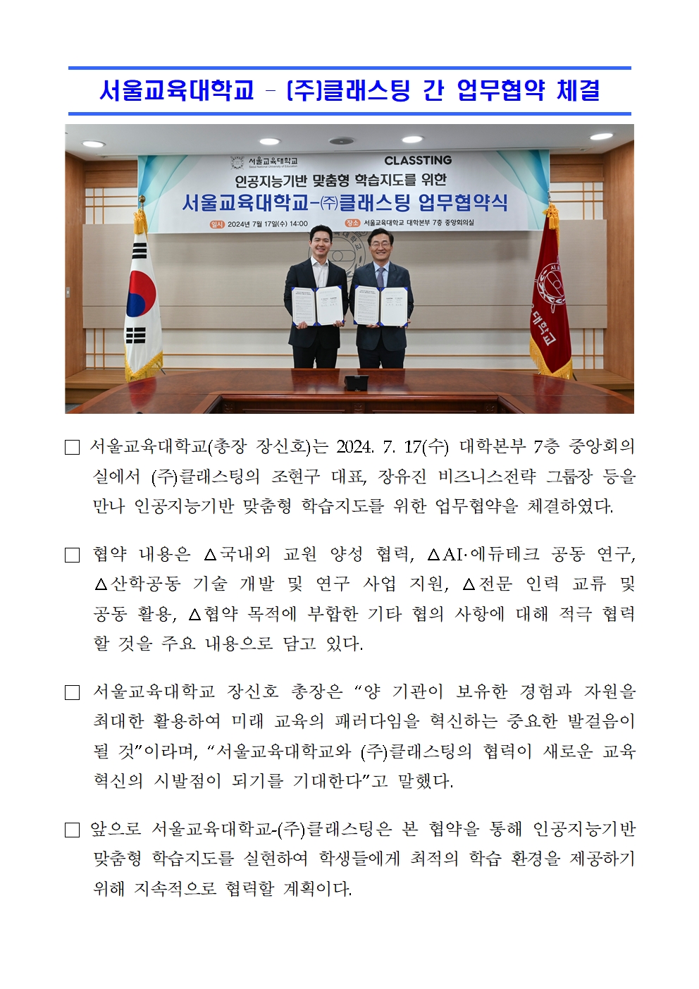 서울교육대학교 – (주)클래스팅 간 업무협약 체결□ 서울교육대학교(총장 장신호)는 2024. 7. 17(수) 대학본부 7층 중앙회의실에서 (주)클래스팅의 조현구 대표, 장유진 비즈니스전략 그룹장 등을 만나 인공지능기반 맞춤형 학습지도를 위한 업무협약을 체결하였다.  □ 협약 내용은 △국내외 교원 양성 협력, △AI·에듀테크 공동 연구, △산학공동 기술 개발 및 연구 사업 지원, △전문 인력 교류 및 공동 활용, △협약 목적에 부합한 기타 협의 사항에 대해 적극 협력할 것을 주요 내용으로 담고 있다. □ 서울교육대학교 장신호 총장은 “양 기관이 보유한 경험과 자원을 최대한 활용하여 미래 교육의 패러다임을 혁신하는 중요한 발걸음이 될 것”이라며, “서울교육대학교와 (주)클래스팅의 협력이 새로운 교육 혁신의 시발점이 되기를 기대한다”고 말했다. □ 앞으로 서울교육대학교-(주)클래스팅은 본 협약을 통해 인공지능기반 맞춤형 학습지도를 실현하여 학생들에게 최적의 학습 환경을 제공하기 위해 지속적으로 협력할 계획이다.