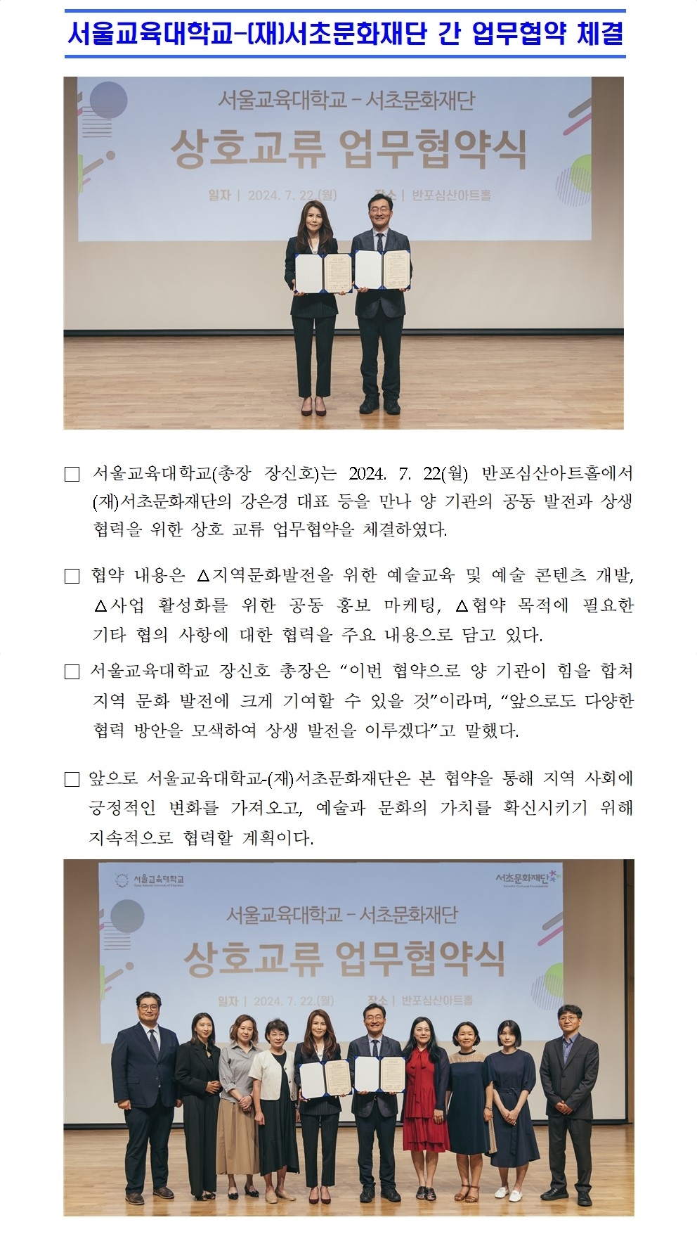 서울교육대학교-(재)서초문화재단 간 업무협약 체결□ 서울교육대학교(총장 장신호)는 2024. 7. 22(월) 반포심산아트홀에서 (재)서초문화재단의 강은경 대표 등을 만나 양 기관의 공동 발전과 상생 협력을 위한 상호 교류 업무협약을 체결하였다.  □ 협약 내용은 △지역문화발전을 위한 예술교육 및 예술 콘텐츠 개발, △사업 활성화를 위한 공동 홍보 마케팅, △협약 목적에 필요한 기타 협의 사항에 대한 협력을 주요 내용으로 담고 있다. □ 서울교육대학교 장신호 총장은 “이번 협약으로 양 기관이 힘을 합쳐 지역 문화 발전에 크게 기여할 수 있을 것”이라며, “앞으로도 다양한 협력 방안을 모색하여 상생 발전을 이루겠다”고 말했다. □ 앞으로 서울교육대학교-(재)서초문화재단은 본 협약을 통해 지역 사회에 긍정적인 변화를 가져오고, 예술과 문화의 가치를 확신시키기 위해 지속적으로 협력할 계획이다.