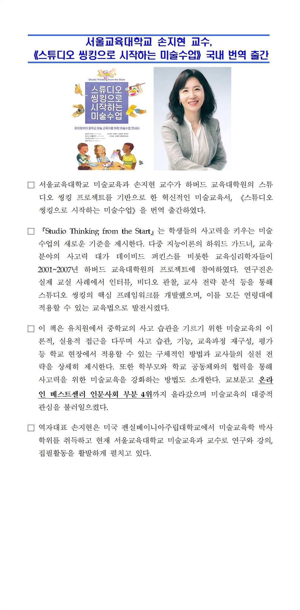 서울교육대학교 손지현 교수,  《스튜디오 씽킹으로 시작하는 미술수업》국내 번역 출간□ 서울교육대학교 미술교육과 손지현 교수가 하버드 교육대학원의 스튜디오 씽킹 프로젝트를 기반으로 한 혁신적인 미술교육서, 《스튜디오 씽킹으로 시작하는 미술수업》을 번역 출간하였다. □ 『Studio Thinking from the Start』는 학생들의 사고력을 키우는 미술 수업의 새로운 기준을 제시한다. 다중 지능이론의 하워드 가드너, 교육 분야의 사고력 대가 데이비드 퍼킨스를 비롯한 교육심리학자들이 2001~2007년 하버드 교육대학원의 프로젝트에 참여하였다. 연구진은 실제 교실 사례에서 인터뷰, 비디오 관찰, 교사 전략 분석 등을 통해 스튜디오 씽킹의 핵심 프레임워크를 개발했으며, 이를 모든 연령대에 적용할 수 있는 교육법으로 발전시켰다. □ 이 책은 유치원에서 중학교의 사고 습관을 기르기 위한 미술교육의 이론적, 실용적 접근을 다루며 사고 습관, 기능, 교육과정 재구성, 평가 등 학교 현장에서 적용할 수 있는 구체적인 방법과 교사들의 실천 전략을 상세히 제시한다. 또한 학부모와 학교 공동체와의 협력을 통해 사고력을 위한 미술교육을 강화하는 방법도 소개한다. 교보문고 온라인 베스트셀러 인문사회 부분 4위까지 올라갔으며 미술교육의 대중적 관심을 불러일으켰다. □ 역자대표 손지현은 미국 펜실베이니아주립대학교에서 미술교육학 박사학위를 취득하고 현재 서울교육대학교 미술교육과 교수로 연구와 강의, 집필활동을 활발하게 펼치고 있다. 