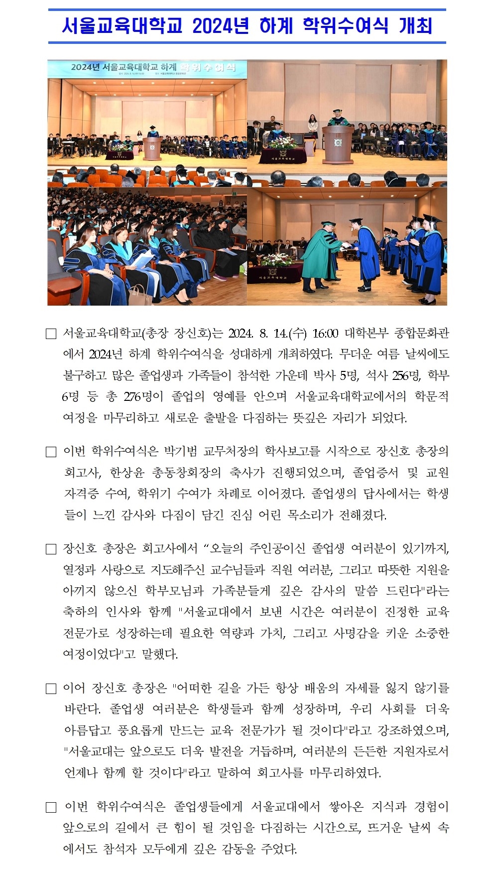 서울교육대학교 2024년 하계 학위수여식 개최□ 서울교육대학교(총장 장신호)는 2024. 8. 14.(수) 16:00 대학본부 종합문화관에서 2024년 하계 학위수여식을 성대하게 개최하였다. 무더운 여름 날씨에도 불구하고 많은 졸업생과 가족들이 참석한 가운데 박사 5명, 석사 256명, 학부 6명 등 총 276명이 졸업의 영예를 안으며 서울교육대학교에서의 학문적 여정을 마무리하고 새로운 출발을 다짐하는 뜻깊은 자리가 되었다. □ 이번 학위수여식은 박기범 교무처장의 학사보고를 시작으로 장신호 총장의 회고사, 한상윤 총동창회장의 축사가 진행되었으며, 졸업증서 및 교원자격증 수여, 학위기 수여가 차례로 이어졌다. 졸업생의 답사에서는 학생들이 느낀 감사와 다짐이 담긴 진심 어린 목소리가 전해졌다. □ 장신호 총장은 회고사에서 “오늘의 주인공이신 졸업생 여러분이 있기까지, 열정과 사랑으로 지도해주신 교수님들과 직원 여러분, 그리고 따뜻한 지원을 아끼지 않으신 학부모님과 가족분들게 깊은 감사의 말씀 드린다라는 축하의 인사와 함께 서울교대에서 보낸 시간은 여러분이 진정한 교육전문가로 성장하는데 필요한 역량과 가치, 그리고 사명감을 키운 소중한 여정이었다고 말했다. □ 이어 장신호 총장은 어떠한 길을 가든 항상 배움의 자세를 잃지 않기를 바란다. 졸업생 여러분은 학생들과 함께 성장하며, 우리 사회를 더욱 아름답고 풍요롭게 만드는 교육 전문가가 될 것이다라고 강조하였으며, 서울교대는 앞으로도 더욱 발전을 거듭하며, 여러분의 든든한 지원자로서 언제나 함께 할 것이다라고 말하여 회고사를 마무리하였다. □ 이번 학위수여식은 졸업생들에게 서울교대에서 쌓아온 지식과 경험이 앞으로의 길에서 큰 힘이 될 것임을 다짐하는 시간으로, 뜨거운 날씨 속에서도 참석자 모두에게 깊은 감동을 주었다.