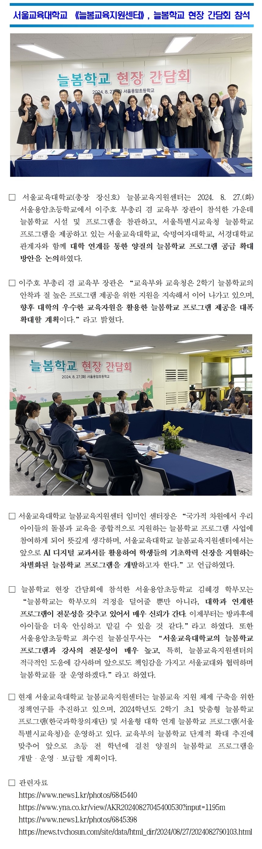 서울교육대학교 《늘봄교육지원센터》, 늘봄학교 현장 간담회 참석 □ 서울교육대학교(총장 장신호) 늘봄교육지원센터는 2024. 8. 27.(화) 서울용암초등학교에서 이주호 부총리 겸 교육부 장관이 참석한 가운데 늘봄학교 시설 및 프로그램을 참관하고, 서울특별시교육청 늘봄학교 프로그램을 제공하고 있는 서울교육대학교, 숙명여자대학교, 서경대학교 관계자와 함께 대학 연계를 통한 양질의 늘봄학교 프로그램 공급 확대 방안을 논의하였다. 이주호 부총리 겸 교육부 장관은 “교육부와 교육청은 2학기 늘봄학교의 안착과 질 높은 프로그램 제공을 위한 지원을 지속해서 이어 나가고 있으며, 향후 대학의 우수한 교육자원을 활용한 늘봄학교 프로그램 제공을 대폭 확대할 계획이다.”라고 밝혔다.서울교육대학교 늘봄교육지원센터 임미인 센터장은 “국가적 차원에서 우리 아이들의 돌봄과 교육을 종합적으로 지원하는 늘봄학교 프로그램 사업에 참여하게 되어 뜻깊게 생각하며, 서울교육대학교 늘봄교육지원센터에서는 앞으로 AI 디지털 교과서를 활용하여 학생들의 기초학력 신장을 지원하는 차별화된 늘봄학교 프로그램을 개발하고자 한다.”고 언급하였다.  □ 늘봄학교 현장 간담회에 참석한 서울용암초등학교 김혜경 학부모는 “늘봄학교는 학부모의 걱정을 덜어줄 뿐만 아니라, 대학과 연계한 프로그램이 전문성을 갖추고 있어서 매우 신뢰가 간다. 이제부터는 방과후에 아이들을 더욱 안심하고 맡길 수 있을 것 같다.”라고 하였다. 또한 서울용암초등학교 최수진 늘봄실무사는 “서울교육대학교의 늘봄학교 프로그램과 강사의 전문성이 매우 높고, 특히, 늘봄교육지원센터의 적극적인 도움에 감사하며 앞으로도 책임감을 가지고 서울교대와 협력하며 늘봄학교를 잘 운영하겠다.”라고 하였다.  □ 현재 서울교육대학교 늘봄교육지원센터는 늘봄교육 지원 체제 구축을 위한 정책연구를 추진하고 있으며, 2024학년도 2학기 초1 맞춤형 늘봄학교 프로그램(한국과학창의재단) 및 서울형 대학 연계 늘봄학교 프로그램(서울 특별시교육청)을 운영하고 있다. 교육부의 늘봄학교 단계적 확대 추진에 맞추어 앞으로 초등 전 학년에 걸친 양질의 늘봄학교 프로그램을 개발・운영・보급할 계획이다.  □ 관련자료    https://www.news1.kr/photos/6845440    https://www.yna.co.kr/view/AKR20240827045400530?input=1195m    https://www.news1.kr/photos/6845398    https://news.tvchosun.com/site/data/html_dir/2024/08/27/2024082790103.html