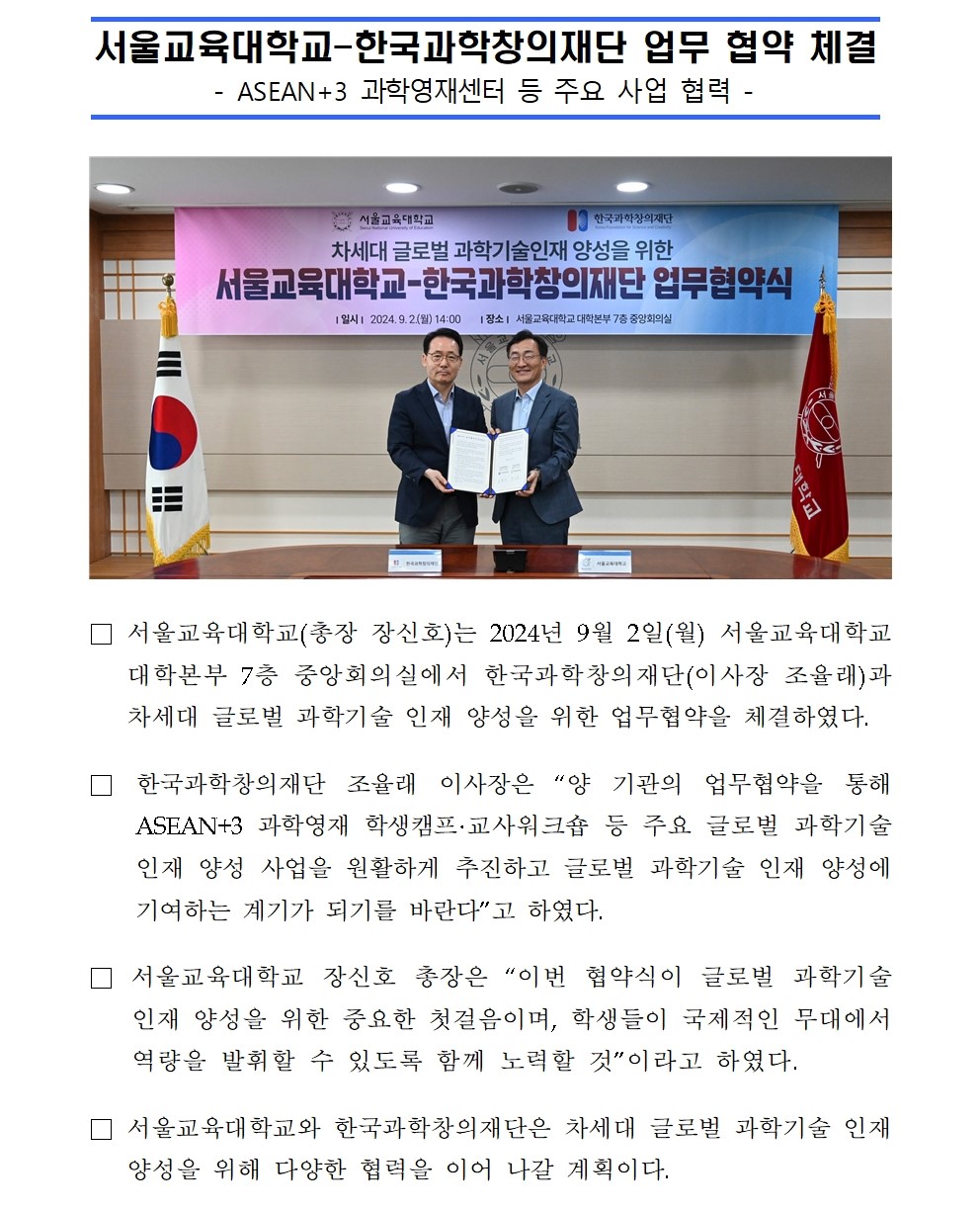 서울교육대학교-한국과학창의재단 업무 협약 체결 - ASEAN+3 과학영재센터 등 주요 사업 협력 - □ 서울교육대학교(총장 장신호)는 2024년 9월 2일(월) 서울교육대학교 대학본부 7층 중앙회의실에서 한국과학창의재단(이사장 조율래)과 차세대 글로벌 과학기술 인재 양성을 위한 업무협약을 체결하였다. □ 한국과학창의재단 조율래 이사장은 “양 기관의 업무협약을 통해  ASEAN+3 과학영재 학생캠프·교사워크숍 등 주요 글로벌 과학기술인재 양성 사업을 원활하게 추진하고 글로벌 과학기술 인재 양성에 기여하는 계기가 되기를 바란다”고 하였다. □ 서울교육대학교 장신호 총장은 “이번 협약식이 글로벌 과학기술 인재 양성을 위한 중요한 첫걸음이며, 학생들이 국제적인 무대에서 역량을 발휘할 수 있도록 함께 노력할 것”이라고 하였다. □ 서울교육대학교와 한국과학창의재단은 차세대 글로벌 과학기술 인재 양성을 위해 다양한 협력을 이어 나갈 계획이다.