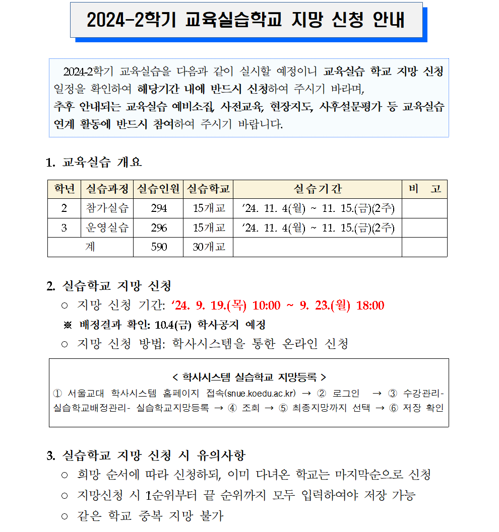  2024-2학기 교육실습학교 지망 신청 안내      2024-2학기 교육실습을 다음과 같이 실시할 예정이니 교육실습 학교 지망 신청 일정을 확인하여 해당기간 내에 반드시 신청하여 주시기 바라며, 추후 안내되는 교육실습 예비소집, 사전교육, 현장지도, 사후설문평가 등 교육실습 연계 활동에 반드시 참여하여 주시기 바랍니다.     1. 교육실습 개요  학년 실습과정 실습인원 실습학교 실습기간 비  고 2 참가실습 294 15개교 ‘24. 11. 4(월) ~ 11. 15.(금)(2주)  3 운영실습 296 15개교 ‘24. 11. 4(월) ~ 11. 15.(금)(2주)  계 590 30개교    2. 실습학교 지망 신청   ◦ 지망 신청 기간: ‘24. 9. 19.(목) 10:00 ~ 9. 23.(월) 18:00     ※ 배정결과 확인: 10.4(금) 학사공지 예정   ◦ 지망 신청 방법: 학사시스템을 통한 온라인 신청  < 학사시스템 실습학교 지망등록 > ① 서울교대 학사시스템 홈페이지 접속(snue.koedu.ac.kr) → ② 로그인  → ③ 수강관리-  실습학교배정관리- 실습학교지망등록 → ④ 조회 → ⑤ 최종지망까지 선택 → ⑥ 저장 확인  3. 실습학교 지망 신청 시 유의사항    ◦ 희망 순서에 따라 신청하되, 이미 다녀온 학교는 마지막순으로 신청   ◦ 지망신청 시 1순위부터 끝 순위까지 모두 입력하여야 저장 가능   ◦ 같은 학교 중복 지망 불가