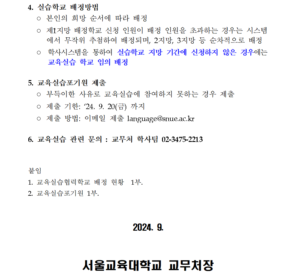 4. 실습학교 배정방법   ◦ 본인의 희망 순서에 따라 배정    ◦ 제1지망 배정학교 신청 인원이 배정 인원을 초과하는 경우는 시스템에서 무작위 추첨하여 배정되며, 2지망, 3지망 등 순차적으로 배정   ◦ 학사시스템을 통하여 실습학교 지망 기간에 신청하지 않은 경우에는 교육실습 학교 임의 배정 5. 교육실습포기원 제출   ◦ 부득이한 사유로 교육실습에 참여하지 못하는 경우 제출   ◦ 제출 기한: ‘24. 9. 20(금) 까지   ◦ 제출 방법: 이메일 제출 language@snue.ac.kr  6. 교육실습 관련 문의 : 교무처 학사팀 02-3475-2213   붙임  1. 교육실습협력학교 배정 현황  1부. 2. 교육실습포기원 1부.    2024. 9.    서울교육대학교 교무처장 