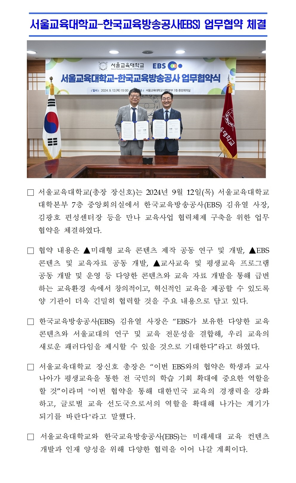 서울교육대학교-한국교육방송공사(EBS) 업무협약 체결□ 서울교육대학교(총장 장신호)는 2024년 9월 12일(목) 서울교육대학교 대학본부 7층 중앙회의실에서 한국교육방송공사(EBS) 김유열 사장, 김광호 편성센터장 등을 만나 교육사업 협력체제 구축을 위한 업무협약을 체결하였다. □ 협약 내용은 ▲미래형 교육 콘텐츠 제작 공동 연구 및 개발, ▲EBS 콘텐츠 및 교육자료 공동 개발, ▲교사교육 및 평생교육 프로그램 공동 개발 및 운영 등 다양한 콘텐츠와 교육 자료 개발을 통해 급변하는 교육환경 속에서 창의적이고, 혁신적인 교육을 제공할 수 있도록 양 기관이 더욱 긴밀히 협력할 것을 주요 내용으로 담고 있다. □ 한국교육방송공사(EBS) 김유열 사장은 “EBS가 보유한 다양한 교육 콘텐츠와 서울교대의 연구 및 교육 전문성을 결합해, 우리 교육의 새로운 패러다임을 제시할 수 있을 것으로 기대한다”라고 하였다. □ 서울교육대학교 장신호 총장은 “이번 EBS와의 협약은 학생과 교사 나아가 평생교육을 통한 전 국민의 학습 기회 확대에 중요한 역할을 할 것”이라며 이번 협약을 통해 대한민국 교육의 경쟁력을 강화하고, 글로벌 교육 선도국으로서의 역할을 확대해 나가는 계기가 되기를 바란다라고 말헀다. □ 서울교육대학교와 한국교육방송공사(EBS)는 미래세대 교육 컨텐츠 개발과 인재 양성을 위해 다양한 협력을 이어 나갈 계획이다.