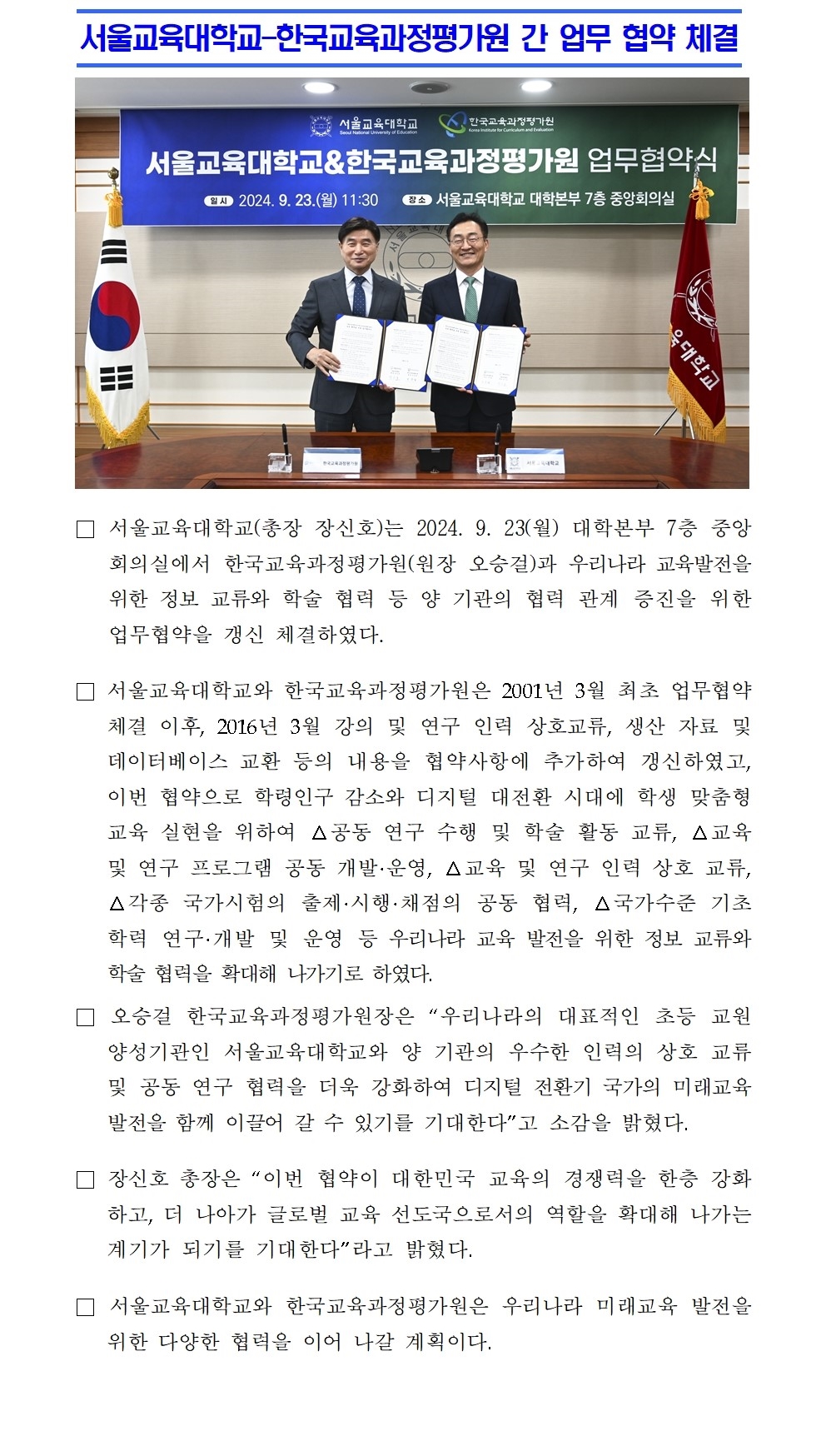 서울교육대학교-한국교육과정평가원 간 업무 협약 체결□ 서울교육대학교(총장 장신호)는 2024. 9. 23(월) 대학본부 7층 중앙회의실에서 한국교육과정평가원(원장 오승걸)과 우리나라 교육발전을 위한 정보 교류와 학술 협력 등 양 기관의 협력 관계 증진을 위한 업무협약을 갱신 체결하였다.  □ 서울교육대학교와 한국교육과정평가원은 2001년 3월 최초 업무협약 체결 이후, 2016년 3월 강의 및 연구 인력 상호교류, 생산 자료 및 데이터베이스 교환 등의 내용을 협약사항에 추가하여 갱신하였고, 이번 협약으로 학령인구 감소와 디지털 대전환 시대에 학생 맞춤형 교육 실현을 위하여 △공동 연구 수행 및 학술 활동 교류, △교육 및 연구 프로그램 공동 개발·운영, △교육 및 연구 인력 상호 교류, △각종 국가시험의 출제·시행·채점의 공동 협력, △국가수준 기초학력 연구·개발 및 운영 등 우리나라 교육 발전을 위한 정보 교류와 학술 협력을 확대해 나가기로 하였다. □ 오승걸 한국교육과정평가원장은 “우리나라의 대표적인 초등 교원 양성기관인 서울교육대학교와 양 기관의 우수한 인력의 상호 교류 및 공동 연구 협력을 더욱 강화하여 디지털 전환기 국가의 미래교육 발전을 함께 이끌어 갈 수 있기를 기대한다”고 소감을 밝혔다. □ 장신호 총장은 “이번 협약이 대한민국 교육의 경쟁력을 한층 강화하고, 더 나아가 글로벌 교육 선도국으로서의 역할을 확대해 나가는 계기가 되기를 기대한다”라고 밝혔다. □ 서울교육대학교와 한국교육과정평가원은 우리나라 미래교육 발전을 위한 다양한 협력을 이어 나갈 계획이다.