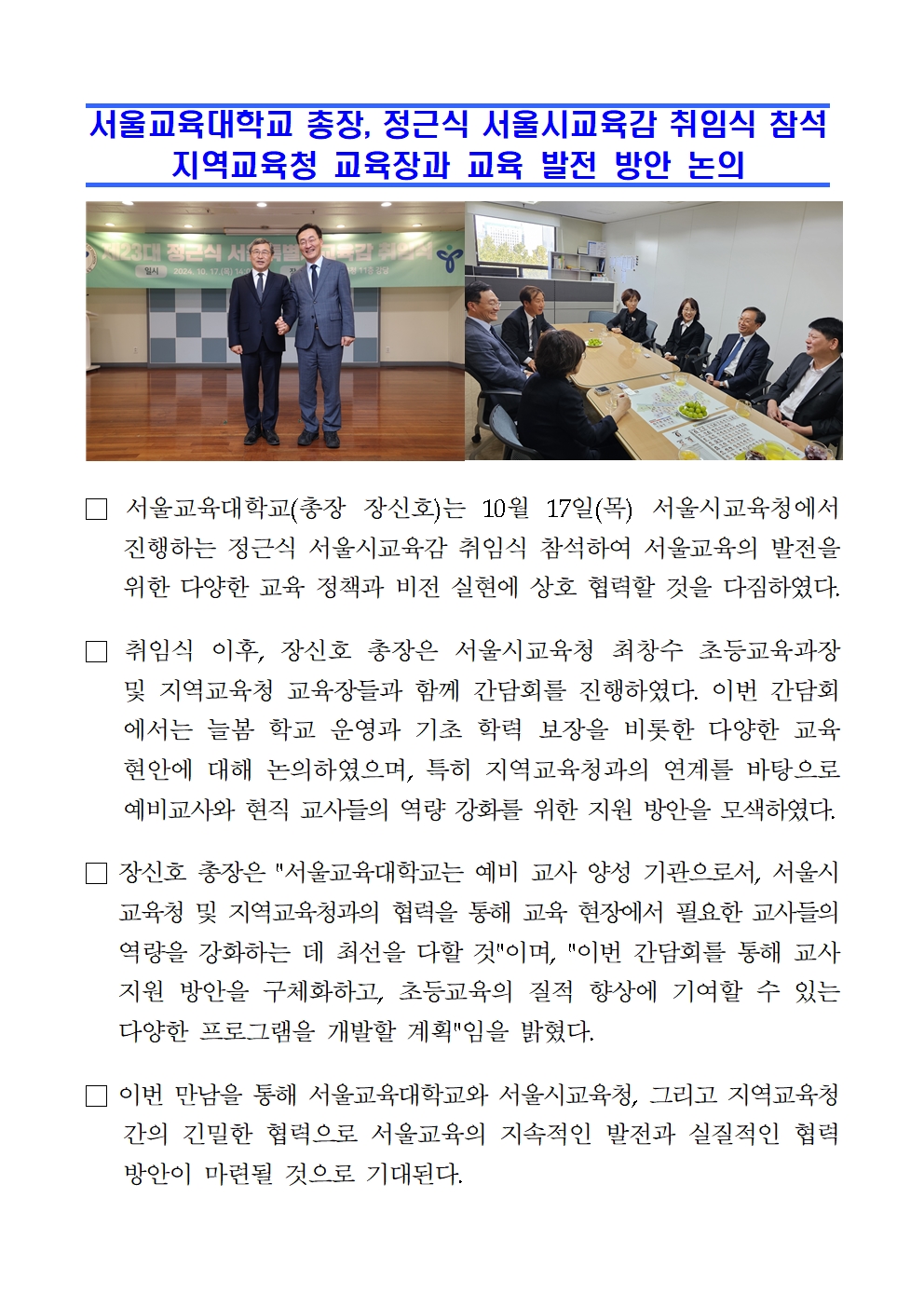 서울교육대학교 총장, 정근식 서울시교육감 취임식 참석  지역교육청 교육장과 교육 발전 방안 논의□ 서울교육대학교(총장 장신호)는 10월 17일(목) 서울시교육청에서 진행하는 정근식 서울시교육감 취임식 참석하여 서울교육의 발전을 위한 다양한 교육 정책과 비전 실현에 상호 협력할 것을 다짐하였다.  □ 취임식 이후, 장신호 총장은 서울시교육청 최창수 초등교육과장 및 지역교육청 교육장들과 함께 간담회를 진행하였다. 이번 간담회에서는 늘봄 학교 운영과 기초 학력 보장을 비롯한 다양한 교육 현안에 대해 논의하였으며, 특히 지역교육청과의 연계를 바탕으로 예비교사와 현직 교사들의 역량 강화를 위한 지원 방안을 모색하였다. □ 장신호 총장은 서울교육대학교는 예비 교사 양성 기관으로서, 서울시교육청 및 지역교육청과의 협력을 통해 교육 현장에서 필요한 교사들의 역량을 강화하는 데 최선을 다할 것이며, 이번 간담회를 통해 교사 지원 방안을 구체화하고, 초등교육의 질적 향상에 기여할 수 있는 다양한 프로그램을 개발할 계획임을 밝혔다. □ 이번 만남을 통해 서울교육대학교와 서울시교육청, 그리고 지역교육청 간의 긴밀한 협력으로 서울교육의 지속적인 발전과 실질적인 협력 방안이 마련될 것으로 기대된다.