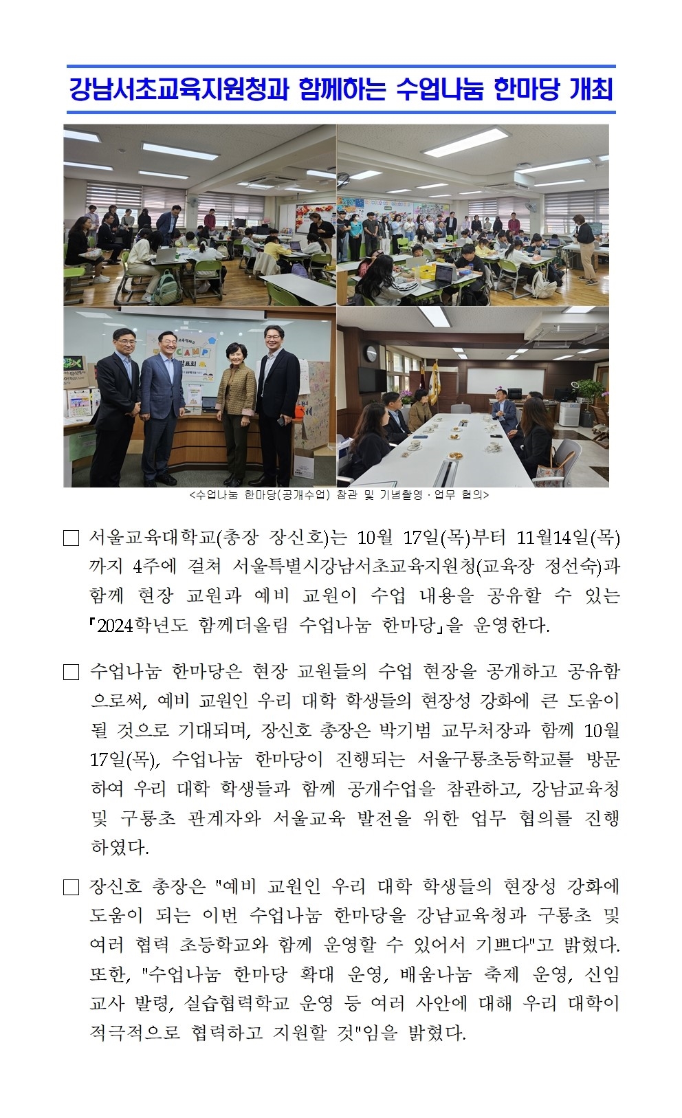 강남서초교육지원청과 함께하는 수업나눔 한마당 개최□ 서울교육대학교(총장 장신호)는 10월 17일(목)부터 11월14일(목)까지 4주에 걸쳐 서울특별시강남서초교육지원청(교육장 정선숙)과 함께 현장 교원과 예비 교원이 수업 내용을 공유할 수 있는 ｢2024학년도 함께더올림 수업나눔 한마당｣을 운영한다. □ 수업나눔 한마당은 현장 교원들의 수업 현장을 공개하고 공유함으로써, 예비 교원인 우리 대학 학생들의 현장성 강화에 큰 도움이 될 것으로 기대되며, 장신호 총장은 박기범 교무처장과 함께 10월 17일(목), 수업나눔 한마당이 진행되는 서울구룡초등학교를 방문하여 우리 대학 학생들과 함께 공개수업을 참관하고, 강남교육청 및 구룡초 관계자와 서울교육 발전을 위한 업무 협의를 진행하였다. □ 장신호 총장은 예비 교원인 우리 대학 학생들의 현장성 강화에  도움이 되는 이번 수업나눔 한마당을 강남교육청과 구룡초 및 여러 협력 초등학교와 함께 운영할 수 있어서 기쁘다고 밝혔다. 또한, 수업나눔 한마당 확대 운영, 배움나눔 축제 운영, 신임교사 발령, 실습협력학교 운영 등 여러 사안에 대해 우리 대학이 적극적으로 협력하고 지원할 것임을 밝혔다.