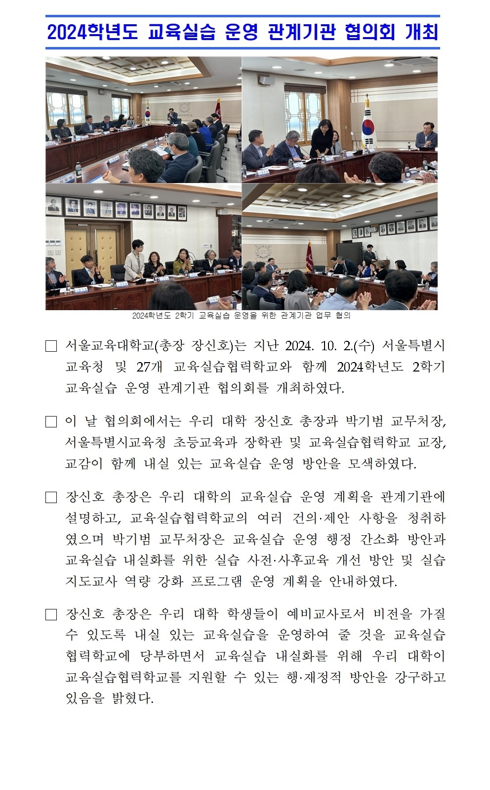 2024학년도 교육실습 운영 관계기관 협의회 개최□ 서울교육대학교(총장 장신호)는 지난 2024. 10. 2.(수) 서울특별시교육청 및 27개 교육실습협력학교와 함께 2024학년도 2학기 교육실습 운영 관계기관 협의회를 개최하였다. □ 이 날 협의회에서는 우리 대학 장신호 총장과 박기범 교무처장, 서울특별시교육청 초등교육과 장학관 및 교육실습협력학교 교장, 교감이 함께 내실 있는 교육실습 운영 방안을 모색하였다. □ 장신호 총장은 우리 대학의 교육실습 운영 계획을 관계기관에 설명하고, 교육실습협력학교의 여러 건의·제안 사항을 청취하였으며 박기범 교무처장은 교육실습 운영 행정 간소화 방안과 교육실습 내실화를 위한 실습 사전·사후교육 개선 방안 및 실습 지도교사 역량 강화 프로그램 운영 계획을 안내하였다. □ 장신호 총장은 우리 대학 학생들이 예비교사로서 비전을 가질 수 있도록 내실 있는 교육실습을 운영하여 줄 것을 교육실습협력학교에 당부하면서 교육실습 내실화를 위해 우리 대학이 교육실습협력학교를 지원할 수 있는 행·재정적 방안을 강구하고 있음을 밝혔다.