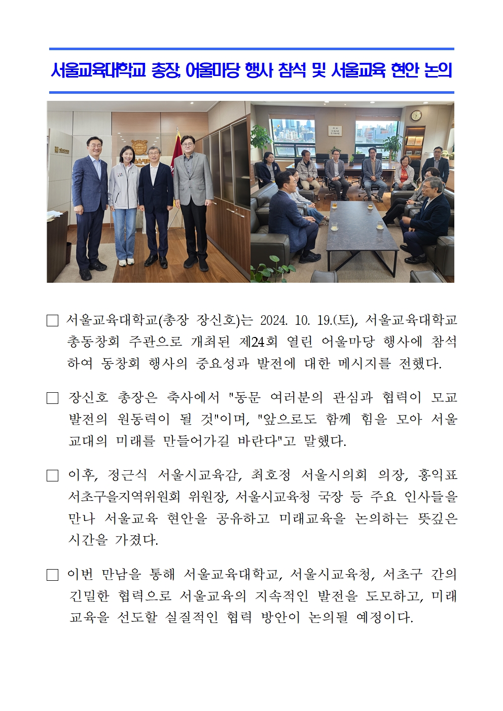 서울교육대학교 총장, 어울마당 행사 참석 및 서울교육 현안 논의□ 서울교육대학교(총장 장신호)는 2024. 10. 19.(토), 서울교육대학교 총동창회 주관으로 개최된 제24회 열린 어울마당 행사에 참석하여 동창회 행사의 중요성과 발전에 대한 메시지를 전했다.  □ 장신호 총장은 축사에서 동문 여러분의 관심과 협력이 모교 발전의 원동력이 될 것이며, 앞으로도 함께 힘을 모아 서울교대의 미래를 만들어가길 바란다고 말했다.  □ 이후, 정근식 서울시교육감, 최호정 서울시의회 의장, 홍익표 서초구을지역위원회 위원장, 서울시교육청 국장 등 주요 인사들을 만나 서울교육 현안을 공유하고 미래교육을 논의하는 뜻깊은 시간을 가졌다.  □ 이번 만남을 통해 서울교육대학교, 서울시교육청, 서초구 간의 긴밀한 협력으로 서울교육의 지속적인 발전을 도모하고, 미래교육을 선도할 실질적인 협력 방안이 논의될 예정이다.