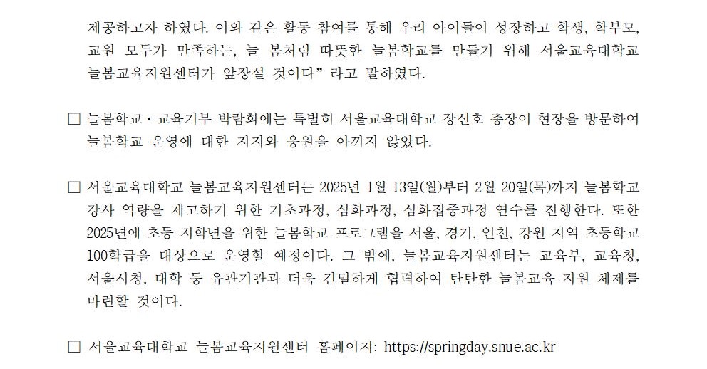 제공하고자 하였다. 이와 같은 활동 참여를 통해 우리 아이들이 성장하고 학생, 학부모, 교원 모두가 만족하는, 늘 봄처럼 따뜻한 늘봄학교를 만들기 위해 서울교육대학교 늘봄교육지원센터가 앞장설 것이다”라고 말하였다.  □ 늘봄학교·교육기부 박람회에는 특별히 서울교육대학교 장신호 총장이 현장을 방문하여 늘봄학교 운영에 대한 지지와 응원을 아끼지 않았다.   □ 서울교육대학교 늘봄교육지원센터는 2025년 1월 13일(월)부터 2월 20일(목)까지 늘봄학교 강사 역량을 제고하기 위한 기초과정, 심화과정, 심화집중과정 연수를 진행한다. 또한 2025년에 초등 저학년을 위한 늘봄학교 프로그램을 서울, 경기, 인천, 강원 지역 초등학교 100학급을 대상으로 운영할 예정이다. 그 밖에, 늘봄교육지원센터는 교육부, 교육청, 서울시청, 대학 등 유관기관과 더욱 긴밀하게 협력하여 탄탄한 늘봄교육 지원 체제를 마련할 것이다.  □ 서울교육대학교 늘봄교육지원센터 홈페이지: https://springday.snue.ac.kr