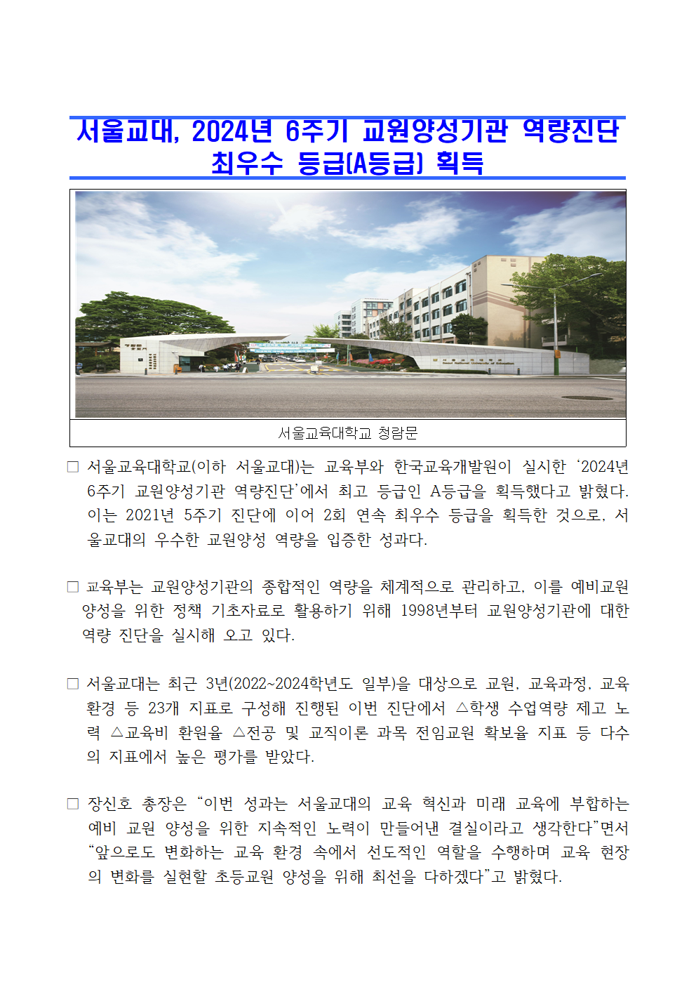 서울교육대학교(이하 서울교대)는 교육부와 한국교육개발원이 실시한 ‘2024년 6주기 교원양성기관 역량진단’에서 최고 등급인 A등급을 획득했다고 밝혔다. 이는 2021년 5주기 진단에 이어 2회 연속 최우수 등급을 획득한 것으로, 서울교대의 우수한 교원양성 역량을 입증한 성과다.  □ 교육부는 교원양성기관의 종합적인 역량을 체계적으로 관리하고, 이를 예비교원    양성을 위한 정책 기초자료로 활용하기 위해 1998년부터 교원양성기관에 대한    역량 진단을 실시해 오고 있다.  □ 서울교대는 최근 3년(2022~2024학년도 일부)을 대상으로 교원, 교육과정, 교육환경 등 23개 지표로 구성해 진행된 이번 진단에서 △학생 수업역량 제고 노력 △교육비 환원율 △전공 및 교직이론 과목 전임교원 확보율 지표 등 다수의 지표에서 높은 평가를 받았다.  □ 장신호 총장은 “이번 성과는 서울교대의 교육 혁신과 미래 교육에 부합하는 예비 교원 양성을 위한 지속적인 노력이 만들어낸 결실이라고 생각한다”면서 “앞으로도 변화하는 교육 환경 속에서 선도적인 역할을 수행하며 교육 현장의 변화를 실현할 초등교원 양성을 위해 최선을 다하겠다”고 밝혔다.