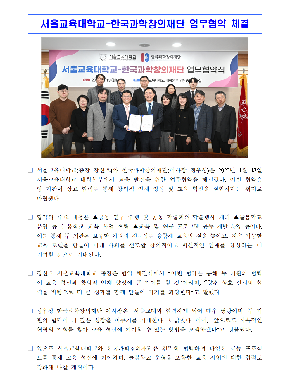 □ 서울교육대학교(총장 장신호)와 한국과학창의재단(이사장 정우성)은 2025년 1월 13일 서울교육대학교 대학본부에서 교육 발전을 위한 업무협약을 체결했다. 이번 협약은 양 기관이 상호 협력을 통해 창의적 인재 양성 및 교육 혁신을 실현하자는 취지로 마련됐다.  □ 협약의 주요 내용은 ▲공동 연구 수행 및 공동 학술회의·학술행사 개최 ▲늘봄학교 운영 등 늘봄학교 교육 사업 협력 ▲교육 및 연구 프로그램 공동 개발·운영 등이다. 이를 통해 두 기관은 보유한 자원과 전문성을 융합해 교육의 질을 높이고, 지속 가능한 교육 모델을 만들어 미래 사회를 선도할 창의적이고 혁신적인 인재를 양성하는 데 기여할 것으로 기대된다.  □ 장신호 서울교육대학교 총장은 협약 체결식에서 “이번 협약을 통해 두 기관의 협력이 교육 혁신과 창의적 인재 양성에 큰 기여를 할 것”이라며, “향후 상호 신뢰와 협력을 바탕으로 더 큰 성과를 함께 만들어 가기를 희망한다”고 말했다.  □ 정우성 한국과학창의재단 이사장은 서울교대와 협력하게 되어 매우 영광이며, 두 기관의 협력이 더 깊은 성장을 이루기를 기대한다고 밝혔다. 이어, 앞으로도 지속적인 협력의 기회를 찾아 교육 혁신에 기여할 수 있는 방법을 모색하겠다고 덧붙였다.  □ 앞으로 서울교육대학교와 한국과학창의재단은 긴밀히 협력하여 다양한 공동 프로젝트를 통해 교육 혁신에 기여하며, 늘봄학교 운영을 포함한 교육 사업에 대한 협력도 강화해 나갈 계획이다.