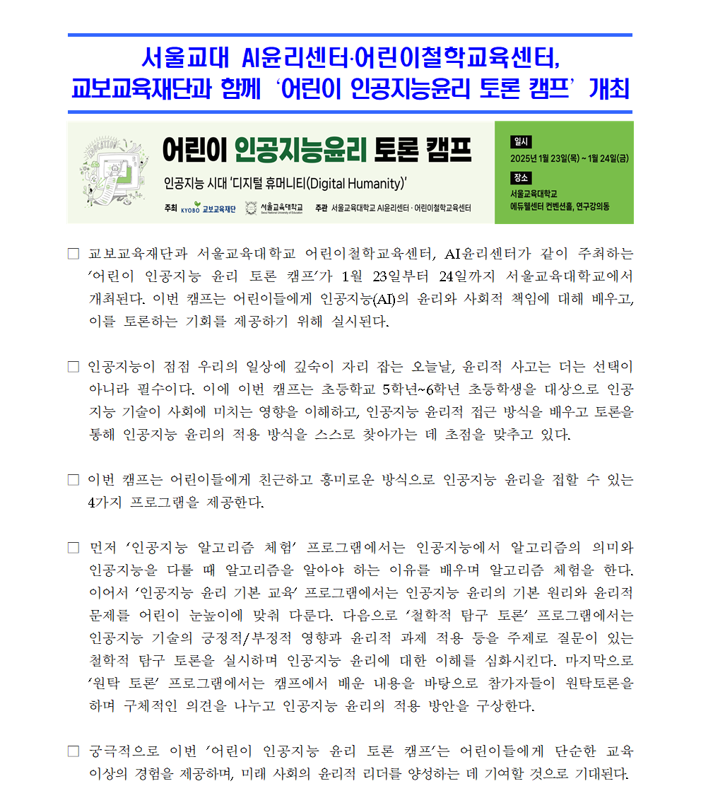 □ 교보교육재단과 서울교육대학교 어린이철학교육센터, AI윤리센터가 같이 주최하는 어린이 인공지능 윤리 토론 캠프가 1월 23일부터 24일까지 서울교육대학교에서 개최된다. 이번 캠프는 어린이들에게 인공지능(AI)의 윤리와 사회적 책임에 대해 배우고, 이를 토론하는 기회를 제공하기 위해 실시된다.  □ 인공지능이 점점 우리의 일상에 깊숙이 자리 잡는 오늘날, 윤리적 사고는 더는 선택이 아니라 필수이다. 이에 이번 캠프는 초등학교 5학년~6학년 초등학생을 대상으로 인공지능 기술이 사회에 미치는 영향을 이해하고, 인공지능 윤리적 접근 방식을 배우고 토론을 통해 인공지능 윤리의 적용 방식을 스스로 찾아가는 데 초점을 맞추고 있다.  □ 이번 캠프는 어린이들에게 친근하고 흥미로운 방식으로 인공지능 윤리을 접할 수 있는 4가지 프로그램을 제공한다.  □ 먼저 ‘인공지능 알고리즘 체험’ 프로그램에서는 인공지능에서 알고리즘의 의미와 인공지능을 다룰 때 알고리즘을 알아야 하는 이유를 배우며 알고리즘 체험을 한다. 이어서 ‘인공지능 윤리 기본 교육’ 프로그램에서는 인공지능 윤리의 기본 원리와 윤리적 문제를 어린이 눈높이에 맞춰 다룬다. 다음으로 ‘철학적 탐구 토론’ 프로그램에서는 인공지능 기술의 긍정적/부정적 영향과 윤리적 과제 적용 등을 주제로 질문이 있는 철학적 탐구 토론을 실시하며 인공지능 윤리에 대한 이해를 심화시킨다. 마지막으로 ‘원탁 토론’ 프로그램에서는 캠프에서 배운 내용을 바탕으로 참가자들이 원탁토론을 하며 구체적인 의견을 나누고 인공지능 윤리의 적용 방안을 구상한다.  □ 궁극적으로 이번 어린이 인공지능 윤리 토론 캠프는 어린이들에게 단순한 교육 이상의 경험을 제공하며, 미래 사회의 윤리적 리더를 양성하는 데 기여할 것으로 기대된다.