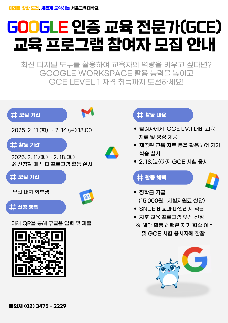 Ⅰ. 배 경  ○ 최신 디지털 도구를 활용한 학습 환경 구축 및 교육자의 역량 향상이 요구되는 추세로 학습 능력을 배양할 수 있는 체계적 지원 필요*      * “교사는 디지털 격차 줄이는 가장 중요한 ‘변화 지렛대’ … 디지털 교과서 성패는 교사에 달려” (한국대학신문, 2024.7.30.)  ○ 교육 현장에서 활용되는 대표적인 디지털 도구 플랫폼인 Google Workspace를 효과적으로 사용할 수 있는 교육 프로그램 필요*      * 조직 단위별로 필요성에 맞게 어플리케이션, 즐겨찾기 등을 배포하고 … 학습에 불필요한 사이트 접속 제한 등을 위해서도 구글 워크스페이스 구축이 필요합니다. (서울특별시 교육청 2025 디벗 도움자료_플랫폼 매뉴얼)     Ⅱ. 개 요  ○ 운영기간: 2025. 2. 11.(화) ~ 2025. 2. 18.(화)  ○ 대    상: 서울교대 학부 재학생 ※ 최대 66명  ○ 방    법: 자체 제작 자료 및 유튜브 강의 제공을 통한 자가 학습  ○ 내    용    - GCE(Google Certified Educator) Level.1* 자격 취득을 위한 교육 프로그램 참여자 모집 및 학습 자료 제공      * Google Workspace 도구 사용 능력 및 디지털 기술을 교육 현장에서 활용하는 역량 등을 평가하여 Google에서 인증해주는 자격(Level.1∼ Innovator까지 4단계 구성)으로 Level.1은 Google 도구를 활용하는 기본적인 능력 인증    - 참여 대상자별 GCE Level.1 자격 취득 현황 모니터링 및 우수 참여자를 선정하여 장학금(15,000원, 시험 지원료 상당 금액) 등 지급     Ⅲ. 세부 추진 계획  󰏅 추진 일정    ○ 프로그램 참여자 모집: 2025. 2. 11.(화) ~ 2. 14.(금)     ○ 교육자료 제공 및 자가 학습: 2025. 2. 11.(화) ~ 2. 18.(화)      ※ 원활한 학습 기간 제공을 위해 참여 신청 즉시 교육자료 제공 및 학습 시작    ○ GCE 시험 신청 여부 및 결과 관리: ~ 2025. 2. 18.(화)  󰏅 세부 추진 내용    ○ GCE 교육 프로그램 참여자 모집      - 서울교육대학교 포털 학사 공지 및 문자 발송(2회 발송, 모집 시작일 및 마감일)을 통해 GCE 교육 프로그램 홍보      - 네이버 폼을 활용한 참여자 모집 및 인원 관리    ○ 교육자료 제공 및 자가 학습      - 참여자 메일로 자체 제작한 GCE Level.1 대비 준비 자료 및 교육 영상 *링크를 제공하고, 자가 학습 및 시험 응시 방법 등 안내        * 7차시, 총 66분 정도로 구성되었으며 구글 드라이브, 클래스룸, 캘린더 등 교육      - 참여자는 제공된 교육자료를 활용하여 프로그램 운영 마감일(2. 18.)까지 자가 학습 실시    ○ 우수 참여자 장학금 등 지급      - 프로그램 기간 동안 자가 학습 및 시험 실시 여부를 모니터링하고 참여자 중 자가 학습을 이수하고, GCE 시험을 실시한 자를 우수 참여자로 선정      - 우수 참여자에게 장학금(15,000원, 시험 지원료 상당 금액), SNUE 마일리지 30점*, 차후 교육 프로그램 우선 선정 혜택 제공        * 2024. 8. 13. 개정된「비교과 교양교육프로그램 SNUE마일리지 운영 지침」에 따라 ‘자기주도형 참여프로그램’ 항목으로 지정해 30점 부여 (한 학기 30점 기준) 