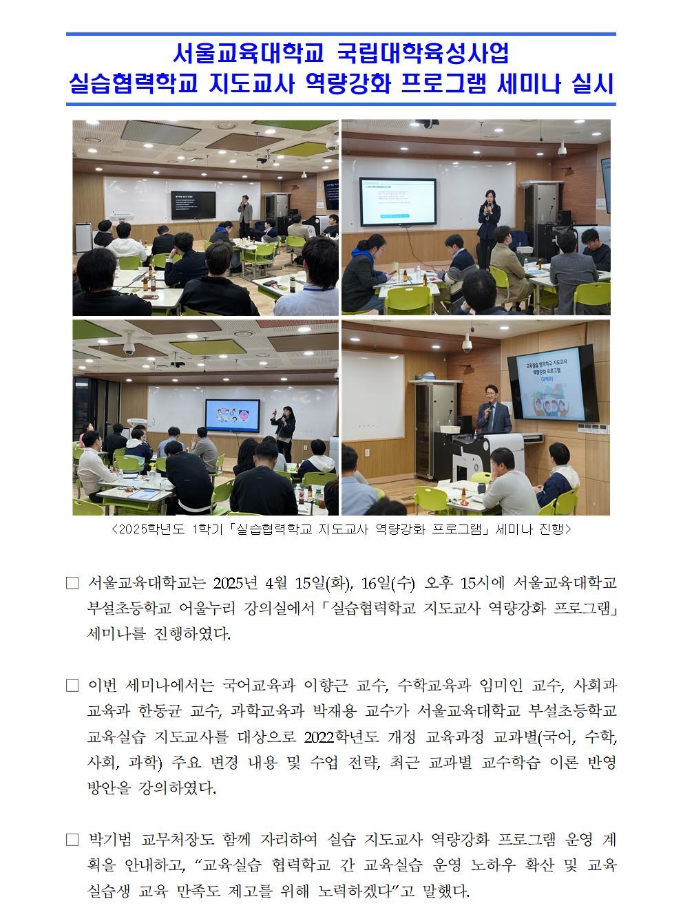 □ 서울교육대학교는 2025년 4월 15일(화), 16일(수) 오후 15시에 서울교육대학교 부설초등학교 어울누리 강의실에서 「실습협력학교 지도교사 역량강화 프로그램」 세미나를 진행하였다.   □ 이번 세미나에서는 국어교육과 이향근 교수, 수학교육과 임미인 교수, 사회과교육과 한동균 교수, 과학교육과 박재용 교수가 서울교육대학교 부설초등학교 교육실습 지도교사를 대상으로 2022학년도 개정 교육과정 교과별(국어, 수학, 사회, 과학) 주요 변경 내용 및 수업 전략, 최근 교과별 교수학습 이론 반영 방안을 강의하였다.  □ 박기범 교무처장도 함께 자리하여 실습 지도교사 역량강화 프로그램 운영 계획을 안내하고, “교육실습 협력학교 간 교육실습 운영 노하우 확산 및 교육실습생 교육 만족도 제고를 위해 노력하겠다”고 말했다.