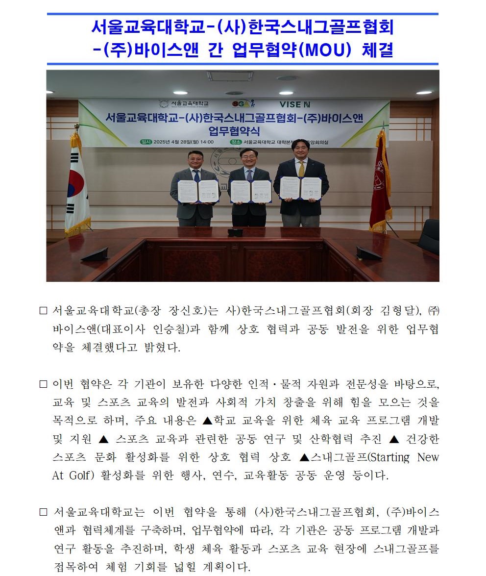 ⃞ 서울교육대학교(총장 장신호)는 사)한국스내그골프협회(회장 김형달), ㈜바이스앤(대표이사 인승철)과 함께 상호 협력과 공동 발전을 위한 업무협약을 체결했다고 밝혔다.  ⃞ 이번 협약은 각 기관이 보유한 다양한 인적·물적 자원과 전문성을 바탕으로, 교육 및 스포츠 교육의 발전과 사회적 가치 창출을 위해 힘을 모으는 것을 목적으로 하며, 주요 내용은 ▲학교 교육을 위한 체육 교육 프로그램 개발 및 지원 ▲ 스포츠 교육과 관련한 공동 연구 및 산학협력 추진 ▲ 건강한 스포츠 문화 활성화를 위한 상호 협력 상호 ▲스내그골프(Starting New At Golf) 활성화를 위한 행사, 연수, 교육활동 공동 운영 등이다.  ⃞ 서울교육대학교는 이번 협약을 통해 (사)한국스내그골프협회, (주)바이스앤과 협력체계를 구축하며, 업무협약에 따라, 각 기관은 공동 프로그램 개발과 연구 활동을 추진하며, 학생 체육 활동과 스포츠 교육 현장에 스내그골프를 접목하여 체험 기회를 넓힐 계획이다. ⃞ 장신호 서울교육대학교 총장은 체육 활동은 학생들의 신체 발달을 넘어, 창의성과 자기 주도성을 기를 수 있는 중요한 교육적 기반이다”며,“교육과 스포츠가 지닌 교육적 가치와 사회적 의미를 확산해 나가는 데 있어, 이번 협약이 중요한 역할을 하길 기대한다”고 밝혔다.  ⃞ 김형달 한국스내그골프협회 회장 역시 서울교육대학교와의 협력을 통해 체육 교육의 활성화와 교육 콘텐츠 개발을 지속적으로 추진하여, 체육교육 현장에 의미 있는 발걸음이 되기를 바란다”고 전했다.  ⃞ 인승철 바이스앤 대표이사 역시 이번 협력을 계기로 체육 활동 활성화에 기여할 수 있는 다양한 방안을 모색하겠다”고 말했다.  ⃞ 앞으로 세 기관은 이번 협약을 바탕으로 체육 교육을 선도하기 위한 다양한 공동 연구 및 협력 활동을 지속적으로 전개해 나갈 예정이다.