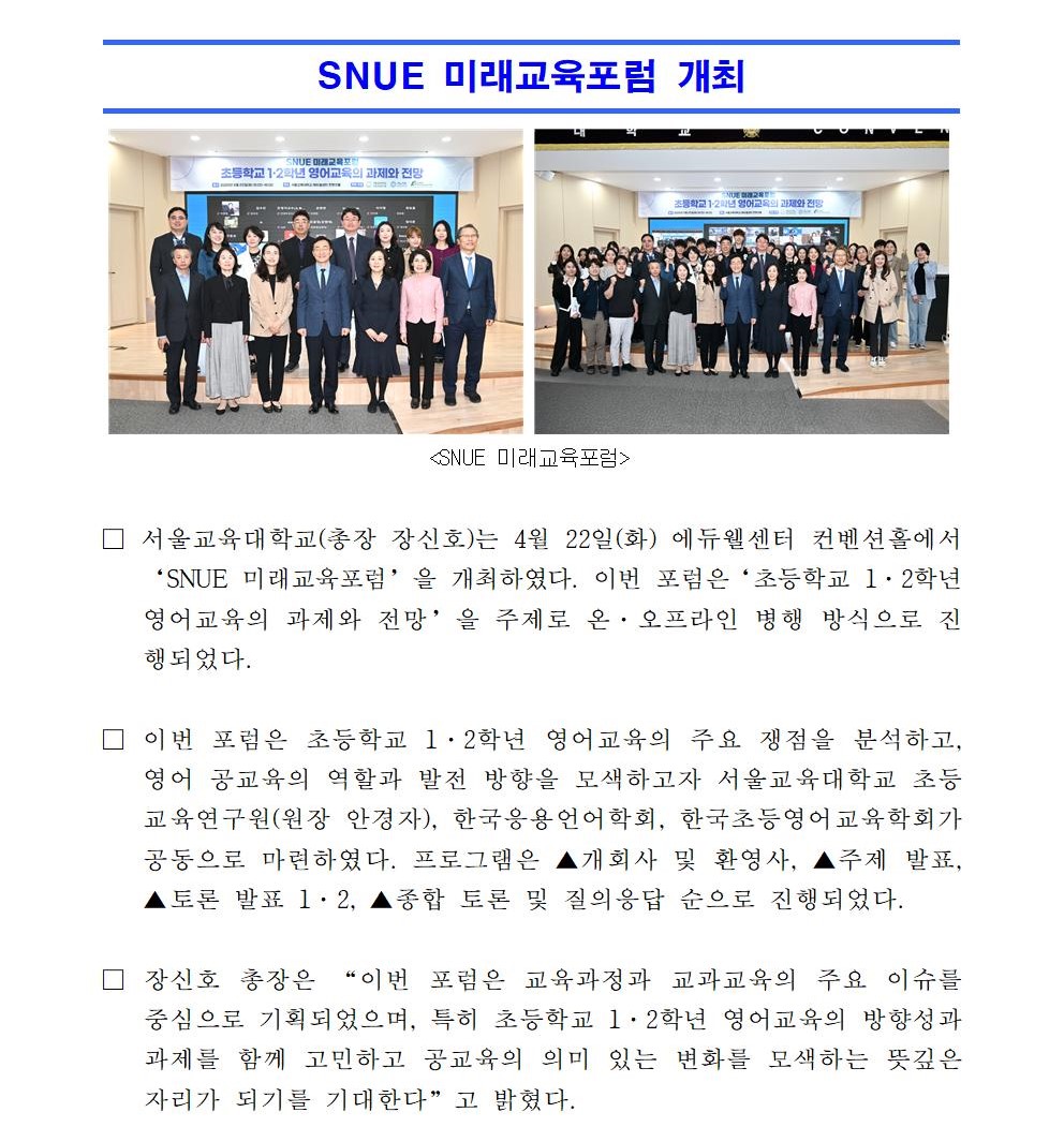 □ 서울교육대학교(총장 장신호)는 4월 22일(화) 에듀웰센터 컨벤션홀에서‘SNUE 미래교육포럼’을 개최하였다. 이번 포럼은‘초등학교 1·2학년 영어교육의 과제와 전망’을 주제로 온·오프라인 병행 방식으로 진행되었다.  □ 이번 포럼은 초등학교 1·2학년 영어교육의 주요 쟁점을 분석하고, 영어 공교육의 역할과 발전 방향을 모색하고자 서울교육대학교 초등교육연구원(원장 안경자), 한국응용언어학회, 한국초등영어교육학회가 공동으로 마련하였다. 프로그램은 ▲개회사 및 환영사, ▲주제 발표, ▲토론 발표 1·2, ▲종합 토론 및 질의응답 순으로 진행되었다.  □ 장신호 총장은 “이번 포럼은 교육과정과 교과교육의 주요 이슈를 중심으로 기획되었으며, 특히 초등학교 1·2학년 영어교육의 방향성과 과제를 함께 고민하고 공교육의 의미 있는 변화를 모색하는 뜻깊은 자리가 되기를 기대한다”고 밝혔다. □ 주제발표를 맡은 서울교육대학교 노경희 교수는 ‘초등학교 1·2학년 영어교육에 대한 쟁점 분석: 효과, 한계, 그리고 방향성’이라는 제목의 발표에서“초등학교 1·2학년 영어교육 도입에 대한 재논의가 필요한 시점”임을 강조하며, 효과는 극대화하고 부작용은 최소화할 수 있는 방안을 제안하였다. 특히 AI 연계 프로그램을 통한 학습자 개별 맞춤형 교육, 영어 노출량의 최대화, 아동의 암묵적 학습 능력을 활용한 이해 중심 접근법의 채택 필요성을 언급하며, 초등학교 대상의 시범 운영을 제안하였다.  □ 이어진 토론발표에서 중앙대학교 김혜영 교수는 ‘초등영어 학습자 격차 문제: 공교육의 역할과 과제’를 주제로 발표하며 “전 세계적으로 영어교육 시작 시기의 평균은 7.5세”라며, “2024년 EF 영어능력지수(EPI) 조사에서 한국이 비영어권 국가 중 50위에 그치고 있다”고 지적하였다. 또한 “경제 격차에 따른 교육 불평등과 무자격 교사에 의한 부작용이 크다”며, “기초 문해력 교육과 영어 부진 문제 해결을 위해 초등학교 1·2학년부터 공교육 차원의 영어교육이 필요하다”고 강조하였다.  □ 서울신석초등학교 오지윤 교사는 ‘초등 1·2학년 영어교육, 기대와 우려 사이: 교사의 시선에서 본 현실과 과제’라는 발표에서, 설문조사를 통해 교사들이 느끼는 기대와 우려를 공유하였다. 그는 “이미 활발한 영어 사교육 현실을 고려할 때, 공교육이 이를 흡수하고 방향성을 제시해야 한다는 목소리가 있다”고 설명하였으며, “수업 시수 확대의 어려움, 교사의 전문성 확보 등 현실적인 과제들도 함께 제기되고 있다”고 밝혔다.  □ 발표 이후에는 현장 및 온라인 참가자들의 질의에 대한 종합 토론이 진행되었으며, 초등학교 1·2학년 영어교육에 관한 심도 있는 논의가 이어졌다. 향후에도 이와 같은 학술 행사가 확대되어, 다양한 논의의 장이 지속적으로 마련되기를 기대한다.