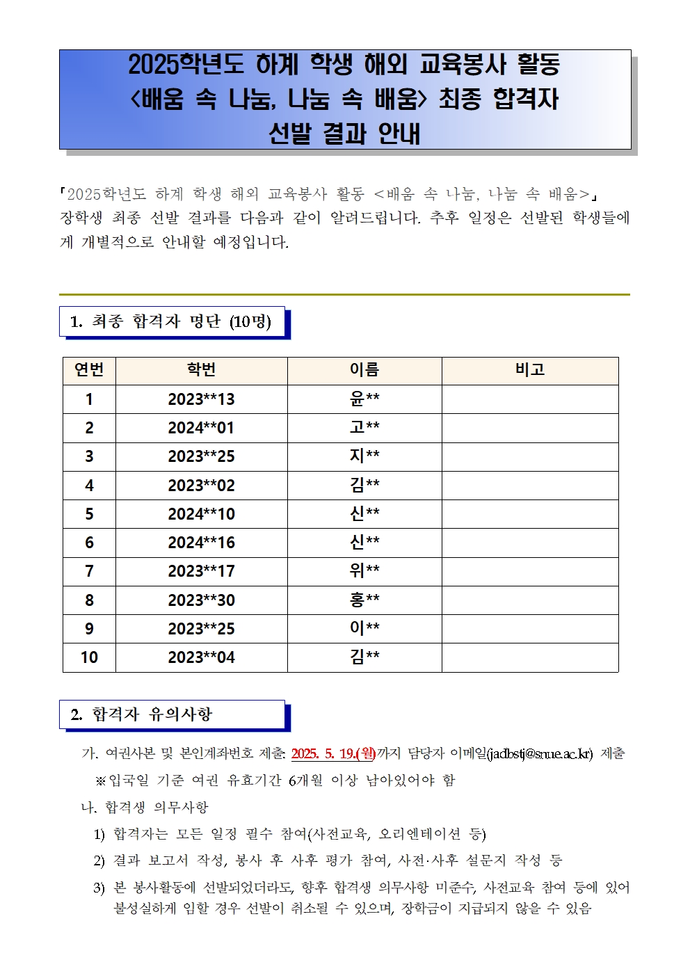 2025학년도 하계 학생 해외 교육봉사 활동  <배움 속 나눔, 나눔 속 배움> 최종 합격자  선발 결과 안내｢2025학년도 하계 학생 해외 교육봉사 활동 <배움 속 나눔, 나눔 속 배움>｣  장학생 최종 선발 결과를 다음과 같이 알려드립니다. 추후 일정은 선발된 학생들에게 개별적으로 안내할 예정입니다.1. 최종 합격자 명단 (10명) 연번 학번 이름 비고 1 2023**13 윤**  2 2024**01 고**  3 2023**25 지**  4 2023**02 김**  5 2024**10 신**  6 2024**16 신**  7 2023**17 위**  8 2023**30 홍**  9 2023**25 이**  10 2023**04 김**2. 합격자 유의사항  가. 여권사본 및 본인계좌번호 제출: 2025. 5. 19.(월)까지 담당자 이메일(jadbstj@snue.ac.kr) 제출      ※입국일 기준 여권 유효기간 6개월 이상 남아있어야 함    나. 합격생 의무사항      1) 합격자는 모든 일정 필수 참여(사전교육, 오리엔테이션 등)      2) 결과 보고서 작성, 봉사 후 사후 평가 참여, 사전·사후 설문지 작성 등      3) 본 봉사활동에 선발되었더라도, 향후 합격생 의무사항 미준수, 사전교육 참여 등에 있어 불성실하게 임할 경우 선발이 취소될 수 있으며, 장학금이 지급되지 않을 수 있음