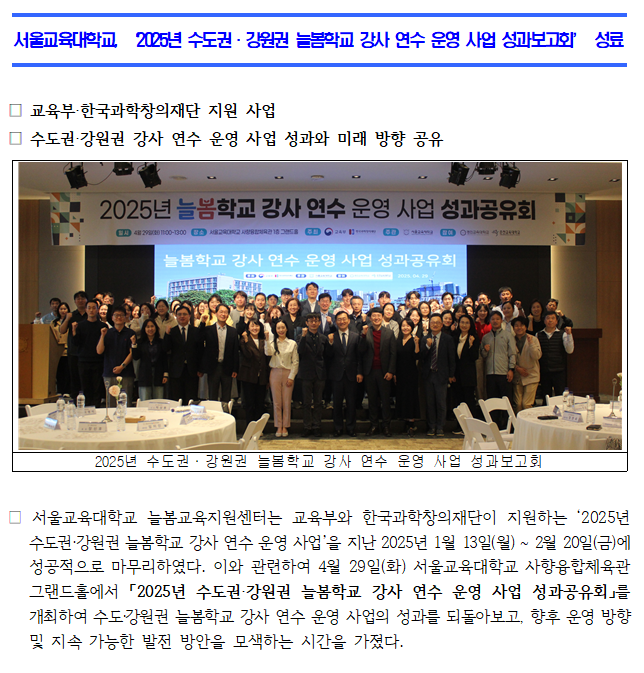 □ 서울교육대학교 늘봄교육지원센터는 교육부와 한국과학창의재단이 지원하는 ‘2025년 수도권·강원권 늘봄학교 강사 연수 운영 사업’을 지난 2025년 1월 13일(월) ~ 2월 20일(금)에 성공적으로 마무리하였다. 이와 관련하여 4월 29일(화) 서울교육대학교 사향융합체육관 그랜드홀에서 「2025년 수도권·강원권 늘봄학교 강사 연수 운영 사업 성과공유회」를 개최하여 수도·강원권 늘봄학교 강사 연수 운영 사업의 성과를 되돌아보고, 향후 운영 방향 및 지속 가능한 발전 방안을 모색하는 시간을 가졌다.  □ 이번 성과공유회는 서울교육대학교가 주관하고, 한국과학창의재단, 서울특별시교육청, 경인교육대학교, 춘천교육대학교가 참여하였으며, 서울교육대학교 교수, 직원, 학생 및 외부 인사 등 약 370명이 참석하였다.   □ 행사는 서울교육대학교 장신호 총장의 환영사로 문을 열었다. 이어서 사업책임자인 서울교육대학교 박상봉 교수, 경인교육대학교 한선관 교수, 춘천교육대학교 박성석 교수가 각 기관의 사업 성과를 발표하며 늘봄학교 강사 연수에 관한 다양한 경험과 노하우를 공유하였다. 마지막으로, 서울교육대학교 늘봄교육지원센터 임미인 센터장이 향후 ‘늘봄학교 강사 연수 운영 사업의 방향과 과제’를 주제로 특강을 진행하며 심도 있는 논의의 장이 이어졌다.  □ 서울교육대학교는 앞으로도 늘봄학교 강사의 전문성을 높이고 역량을 강화하기 위한 다양한 노력을 지속하고, 모든 초등학교가 지역사회와 협력하여 안정적인 늘봄학교 운영과 양질의 프로그램을 운영할 수 있도록 적극적으로 지원할 계획이다.