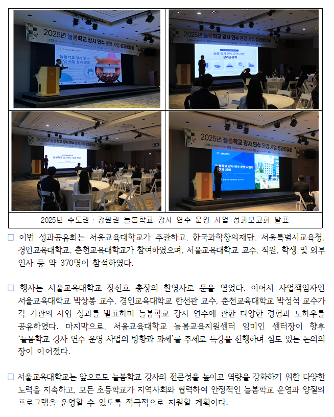 □ 서울교육대학교 늘봄교육지원센터는 교육부와 한국과학창의재단이 지원하는 ‘2025년 수도권·강원권 늘봄학교 강사 연수 운영 사업’을 지난 2025년 1월 13일(월) ~ 2월 20일(금)에 성공적으로 마무리하였다. 이와 관련하여 4월 29일(화) 서울교육대학교 사향융합체육관 그랜드홀에서 「2025년 수도권·강원권 늘봄학교 강사 연수 운영 사업 성과공유회」를 개최하여 수도·강원권 늘봄학교 강사 연수 운영 사업의 성과를 되돌아보고, 향후 운영 방향 및 지속 가능한 발전 방안을 모색하는 시간을 가졌다.  □ 이번 성과공유회는 서울교육대학교가 주관하고, 한국과학창의재단, 서울특별시교육청, 경인교육대학교, 춘천교육대학교가 참여하였으며, 서울교육대학교 교수, 직원, 학생 및 외부 인사 등 약 370명이 참석하였다.   □ 행사는 서울교육대학교 장신호 총장의 환영사로 문을 열었다. 이어서 사업책임자인 서울교육대학교 박상봉 교수, 경인교육대학교 한선관 교수, 춘천교육대학교 박성석 교수가 각 기관의 사업 성과를 발표하며 늘봄학교 강사 연수에 관한 다양한 경험과 노하우를 공유하였다. 마지막으로, 서울교육대학교 늘봄교육지원센터 임미인 센터장이 향후 ‘늘봄학교 강사 연수 운영 사업의 방향과 과제’를 주제로 특강을 진행하며 심도 있는 논의의 장이 이어졌다.  □ 서울교육대학교는 앞으로도 늘봄학교 강사의 전문성을 높이고 역량을 강화하기 위한 다양한 노력을 지속하고, 모든 초등학교가 지역사회와 협력하여 안정적인 늘봄학교 운영과 양질의 프로그램을 운영할 수 있도록 적극적으로 지원할 계획이다.