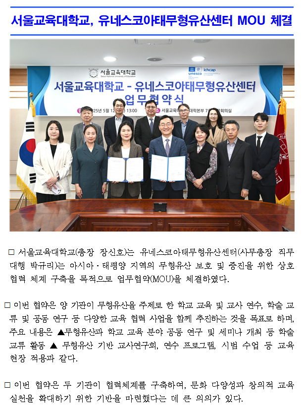 서울교육대학교(총장 장신호)는 유네스코아태무형유산센터(사무총장 직무대행 박규리)는 아시아·태평양 지역의 무형유산 보호 및 증진을 위한 상호 협력 체계 구축을 목적으로 업무협약(MOU)을 체결하였다.  ⃞ 이번 협약은 양 기관이 무형유산을 주제로 한 학교 교육 및 교사 연수, 학술 교류 및 공동 연구 등 다양한 교육 협력 사업을 함께 추진하는 것을 목표로 하며, 주요 내용은 ▲무형유산과 학교 교육 분야 공동 연구 및 세미나 개최 등 학술 교류 활동 ▲ 무형유산 기반 교사연구회, 연수 프로그램, 시범 수업 등 교육 현장 적용과 같다.  ⃞ 이번 협약은 두 기관이 협력체계를 구축하여, 문화 다양성과 창의적 교육 실천을 확대하기 위한 기반을 마련했다는 데 큰 의의가 있다.  ⃞ 장신호 서울교육대학교 총장은 “유네스코아태무형유산센터와 함께 문화유산에 대한 교육적 접근을 넓히고, 무형유산을 매개로 한 통합적이고 창의적인 교육 실천을 함께 모색하고자 한다”며, “미래 인재들이 글로벌 감수성과 문화적 이해를 갖춘 시민으로 성장하는 데 실질적인 도움이 되는 협력 관계로 발전하길 기대한다”고 밝혔다.  ⃞ 박규리 유네스코아태무형유산센터 사무총장 직무대행은“무형유산이 교육을 통해 보다 친근하게 다가가고, 공동체의 창의성과 지속가능성을 높이는 데 기여하길 바란다”며, “서울교육대학교와의 협력을 통해 무형유산의 가치가 지역사회와 교육 현장 전반에 확산되기를 기대한다”고 전했다.   ⃞ 이번 협약 체결을 통해 양 기관은 향후 교육 현장과 지역사회에서 무형유산의 가치 확산과 실천적 활용을 목표로 다양한 프로그램과 활동을 공동으로 기획해 나갈 예정이다.