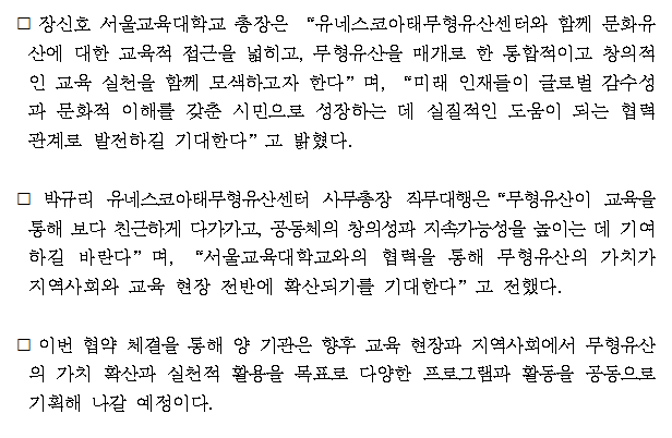 서울교육대학교(총장 장신호)는 유네스코아태무형유산센터(사무총장 직무대행 박규리)는 아시아·태평양 지역의 무형유산 보호 및 증진을 위한 상호 협력 체계 구축을 목적으로 업무협약(MOU)을 체결하였다.  ⃞ 이번 협약은 양 기관이 무형유산을 주제로 한 학교 교육 및 교사 연수, 학술 교류 및 공동 연구 등 다양한 교육 협력 사업을 함께 추진하는 것을 목표로 하며, 주요 내용은 ▲무형유산과 학교 교육 분야 공동 연구 및 세미나 개최 등 학술 교류 활동 ▲ 무형유산 기반 교사연구회, 연수 프로그램, 시범 수업 등 교육 현장 적용과 같다.  ⃞ 이번 협약은 두 기관이 협력체계를 구축하여, 문화 다양성과 창의적 교육 실천을 확대하기 위한 기반을 마련했다는 데 큰 의의가 있다.  ⃞ 장신호 서울교육대학교 총장은 “유네스코아태무형유산센터와 함께 문화유산에 대한 교육적 접근을 넓히고, 무형유산을 매개로 한 통합적이고 창의적인 교육 실천을 함께 모색하고자 한다”며, “미래 인재들이 글로벌 감수성과 문화적 이해를 갖춘 시민으로 성장하는 데 실질적인 도움이 되는 협력 관계로 발전하길 기대한다”고 밝혔다.  ⃞ 박규리 유네스코아태무형유산센터 사무총장 직무대행은“무형유산이 교육을 통해 보다 친근하게 다가가고, 공동체의 창의성과 지속가능성을 높이는 데 기여하길 바란다”며, “서울교육대학교와의 협력을 통해 무형유산의 가치가 지역사회와 교육 현장 전반에 확산되기를 기대한다”고 전했다.   ⃞ 이번 협약 체결을 통해 양 기관은 향후 교육 현장과 지역사회에서 무형유산의 가치 확산과 실천적 활용을 목표로 다양한 프로그램과 활동을 공동으로 기획해 나갈 예정이다.