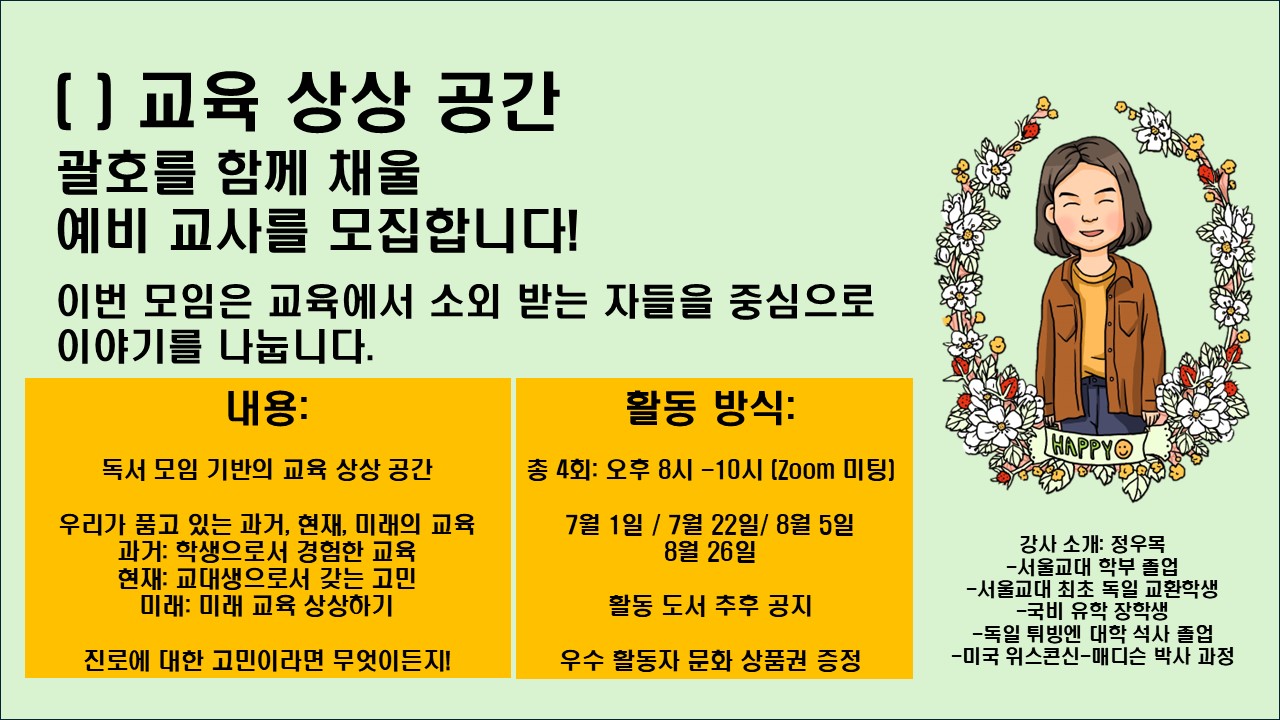 예비교사들이 교육에 대한 자신의 가치관과 진로 목표를 구체화 하고, 유학을 꿈꾸는 예비교사들에게 선배 졸업생이 경험한 현실적인 정보를 공유하여 유학에 대한 준비와 결정을 돕는 기회 등을 제공하는 토론 프로그램을 다음과 같이 실시하니, 재학생들의 많은 관심과 참여 바랍니다. ▪참가신청: 아래 링크에서 참가자 정보 입력 https://forms.gle/AvryzJpmrVFirsJ96 * 모집 마감 : ~ 6월 24일(화) (자기소개 및 선착순을 기반으로 선발) ▪운영일시: 7월1일(화) / 7월 22일(금) / 8월 5일(화) / 8월 26일(화) 오후 8시~10시 ▪운영방법: 온라인(Zoom) ▪프로그램 주요내용 - 교육 관련 도서를 읽고 토론하며 예비교사들이 자신의 교육 철학과 가치관을 탐구하고, 교육 현장에서의 역할과 목표를 성찰 - 유학 준비 과정, 학업 및 생활 경험 공유, 유학을 고민하는 예비교사들과의 Q&A 세션, 학비, 장학금 정보, 준비해야 할 문서 및 과정 등 정보 공유 ▪운영자(강사): 정우목(現 미국 위스콘신-매디슨 대학 교육과정 박사과정) ※ 서울교대 학부 졸업(2020) 독일 튀빙겐 대학 석사 졸업(서울교대 최초 독일 교환학생 국비 유학 장학생) 더 자세한 내용은 wjeong34@wisc.edu(정우목 강사)로 문의주시기 바랍니다.