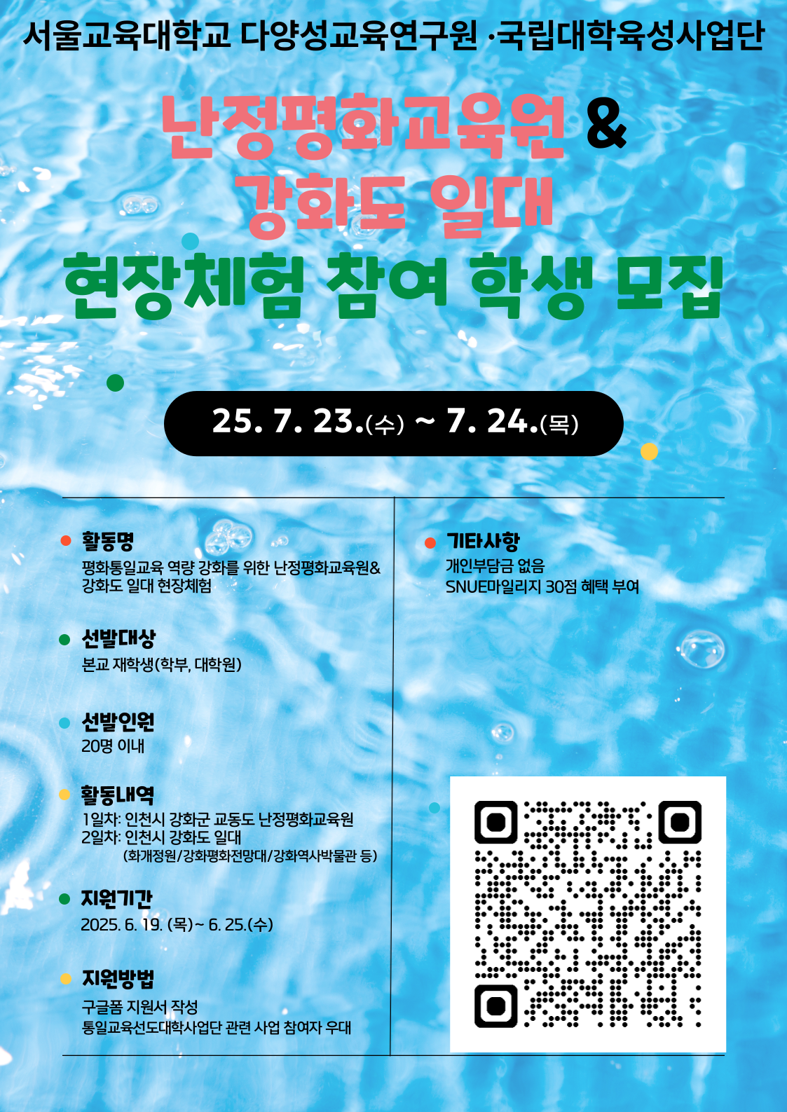 서울교육대학교 다양성교육연구원·국립대학육성사업단 난정평화교육원&강화도 일대 현장체험 참여 학생 모집현장체험 10월 18일(금) ~ 10월 19일(토) ○ 활 동 명: 평화통일교육 역량 강화를 위한 난정평화교육원&강화도 일대 현장체험  ○ 선발인원: 서울교육대학교 학부 및 대학원 재학생 20명 이내  ○ 활동기간: 2025년 7월 23일(수) ~ 7월 24일(목) *1박 2일  ○ 활동장소: 인천시 강화군 교동도 난정평화교육원 및 강화도 일대  ○ 활동내용   - 1일차: 인천시 강화군 교동도 난정평화교육원 프로그램 참여   -2일차: 인천시 강화도 일대(화개정원/강화평화전망대/강화역사박물관 등) 방문      ※개인부담금 없음 / SNUE마일리지 30점 혜택 부여  ○ 지원기간: 2025년 6월 19일(목) ~ 6월 25일(수)  ○ 지원방법: 구글폼 지원서 작성 (통일교육선도대학사업단 관련 사업 참여자 우대)    ○ 문의전화: 02-3475-2323 다양성교육연구원