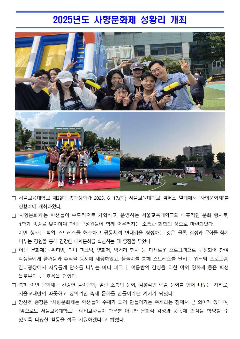 □ 서울교육대학교 제39대 총학생회가 2025. 6. 17.(화) 서울교육대학교 캠퍼스 일대에서 ‘사향문화제’를 성황리에 개최하였다.  □ ‘사향문화제’는 학생들이 주도적으로 기획하고, 운영하는 서울교육대학교의 대표적인 문화 행사로, 1학기 종강을 맞이하여 학내 구성원들이 함께 어우러지는 소통과 화합의 장으로 마련되었다.     이번 행사는 학업 스트레스를 해소하고 공동체적 연대감을 형성하는 것은 물론, 감성과 문화를 함께 나누는 경험을 통해 건강한 대학문화를 확산하는 데 중점을 두었다. □ 이번 문화제는 워터밤, 미니 피크닉, 영화제, 먹거리 행사 등 다채로운 프로그램으로 구성되어 참여 학생들에게 즐거움과 휴식을 동시에 제공하였고, 물놀이를 통해 스트레스를 날리는 워터밤 프로그램, 잔디광장에서 자유롭게 담소를 나누는 미니 피크닉, 여름밤의 감성을 더한 야외 영화제 등은 학생들로부터 큰 호응을 얻었다. □ 특히 이번 문화제는 건강한 놀이문화, 열린 소통의 문화, 감성적인 예술 문화를 함께 나누는 자리로, 서울교대만의 따뜻하고 창의적인 축제 문화를 만들어가는 계기가 되었다. □ 장신호 총장은 “사향문화제는 학생들이 주체가 되어 만들어가는 축제라는 점에서 큰 의미가 있다”며, “앞으로도 서울교육대학교는 예비교사들이 학문뿐 아니라 문화적 감성과 공동체 의식을 함양할 수 있도록 다양한 활동을 적극 지원하겠다”고 밝혔다.