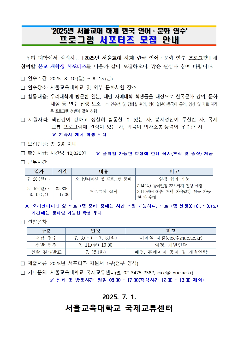    2025년 서울교대 하계 한국 언어·문화 연수 프로그램 서포터즈 모집 안내      우리 대학에서 실시하는「2025년 서울교대 하계 한국 언어·문화 연수 프로그램」에 참여할 본교 재학생 서포터즈를 다음과 같이 모집하오니, 많은 관심과 참여 바랍니다. □ 연수기간: 2025. 8. 10.(일) ~ 8. 15.(금) □ 연수장소: 서울교육대학교 및 외부 문화체험 장소  □ 활동내용: 우리대학에 방문한 일본, 대만 자매대학 학생들을 대상으로 한국문화 강의, 문화체험 등 연수 진행 보조  ※ 연수생 및 강의실 관리, 영어·일본어·중국어 통역, 영상 및 자료 제작 등 프로그램 전반에 걸쳐 진행  □ 지원자격: 책임감이 강하고 성실히 활동할 수 있는 자, 봉사정신이 투철한 자, 국제 교류 프로그램에 관심이 있는 자, 외국어 의사소통능력이 우수한 자               ※ 기숙사 재사 학생 우대      □ 모집인원: 총 5명 이내 □ 활동시급: 시간당 10,030원    ※ 풀타임 가능한 학생에 한해 식사(조식 및 중식) 제공 □ 근무시간  일자 시간 내용 비고 7. 28.(월) ~   오리엔테이션 및 프로그램 준비 일정 협의 가능 8. 10.(일) ~   8. 15.(금) 08:30~   17:30 프로그램 실시 8.14.(목) 공식일정 22시까지 진행 예정 8.11.(월)~13.(수) 저녁 자유일정 활동 가능한 자 우대     ※ ‘오리엔테이션 및 프로그램 준비’ 중에는 시간 조정 가능하나, 프로그램 진행(8.10.. ~ 8.15.) 기간에는 풀타임 가능한 학생 우대  □ 선발절차    구분 일정 비고 서류 접수 7. 3.(목) ~ 7. 8.(화) 이메일 제출(cice@snue.ac.kr) 선발 면접 7. 11.(금) 10:00 예정, 개별연락 선발 결과발표 7. 15.(화)  예정, 홈페이지 공지 및 개별연락  □ 제출서류: 2025년 서포터즈 지원서 1부(첨부 양식) □ 기타문의: 서울교육대학교 국제교류센터(☏ 02-3475-2382, cice@snue.ac.kr)             ※ 전화 및 방문시간: 평일 08:00 ~ 17:00(점심시간 12:00 ~ 13:00 제외)  2025. 7. 1. 서울교육대학교 국제교류센터