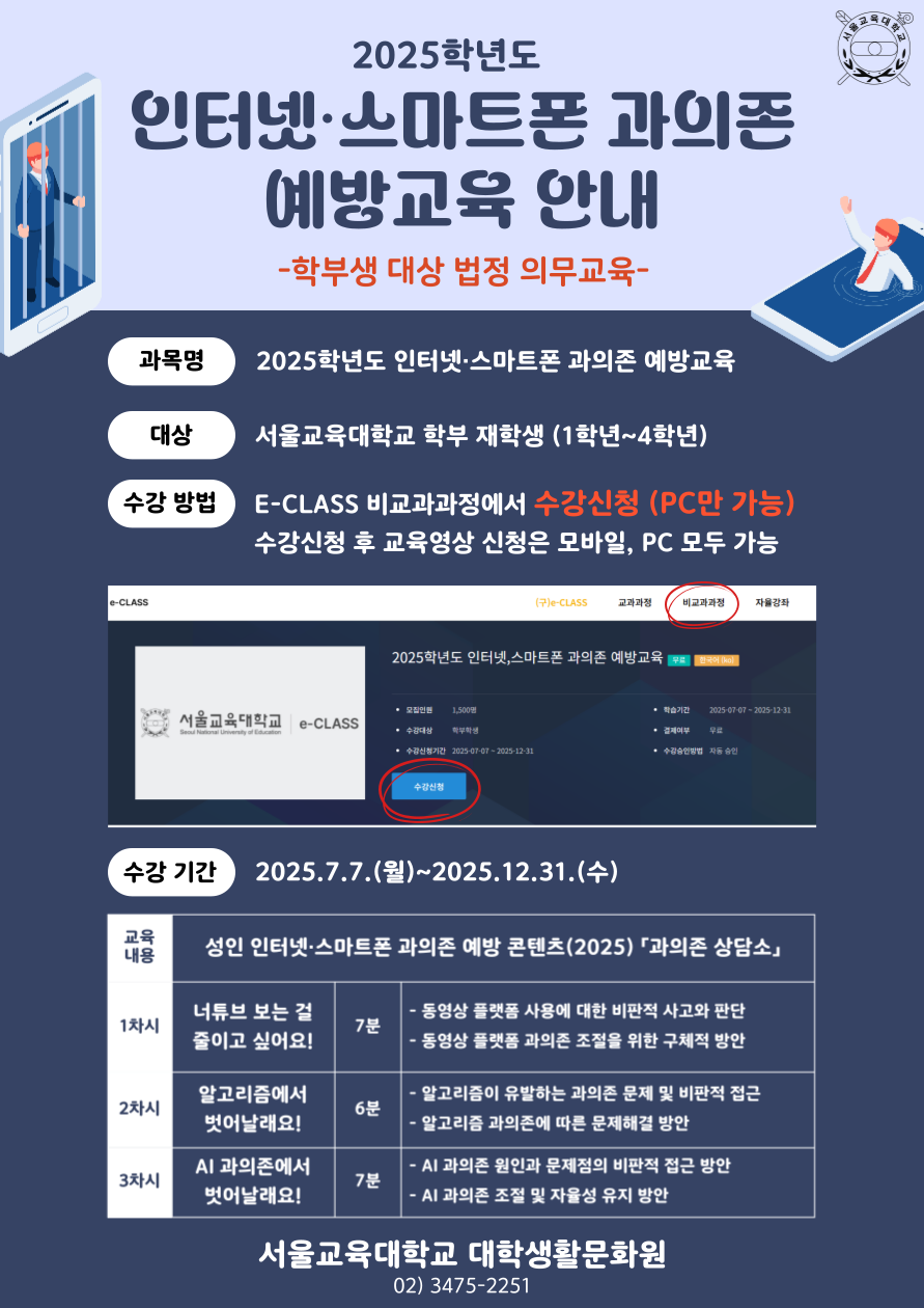 2025학년도 인터넷·스마트폰 과의존 예방교육 안내 -학부생 대상 법정 의무교육-  과목명 2025학년도 인터넷·스마트폰 과의존 예방교육  대상 서울교육대학교 학부 재학생 (1학년~4학년)  수강 방법 E-CLASS 비교과과정에서 수강신청 (PC만 가능) 수강신청 후 교육영상 시청은 모바일, PC 모두 가능  수강 기간 2025.7.7.(월) ~ 2025.12.31.(수)  교육 내용 성인 인터넷·스마트폰 과의존 예방 콘텐츠(2025) ‘과의존 상담소’  | 1차시 | 너튜브 보는 걸 줄이고 싶어요! | 7분 |  동영상 플랫폼 사용에 대한 비판적 사고와 판단  동영상 플랫폼 과의존 조절을 위한 구체적 방안  | 2차시 | 알고리즘에서 벗어나랏! | 6분 |  알고리즘이 유발하는 과의존 문제 및 비판적 접근  알고리즘 과의존에 따른 문제 해결 방안  | 3차시 | AI 과의존에서 벗어나랏! | 7분 |  AI 과의존 원인과 문제점의 비판적 접근 방안  AI 과의존 조절 및 자율성 유지 방안  서울교육대학교 대학생활문화원 02) 3475-2251