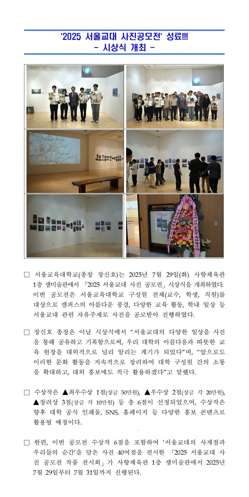 서울교육대학교(총장 장신호)는 2025년 7월 29일(화) 사향체육관   1층 샘미술관에서 「2025 서울교대 사진 공모전」시상식을 개최하였다.    이번 공모전은 서울교육대학교 구성원 전체(교수, 학생, 직원)를 대상으로 캠퍼스의 아름다운 풍경, 다양한 교육 활동, 학내 일상 등 서울교대 관련 자유주제로 사진을 공모받아 진행하였다.  □ 장신호 총장은 이날 시상식에서 “서울교대의 다양한 일상을 사진을 통해 공유하고 기록함으로써, 우리 대학의 아름다움과 따뜻한 교육 현장을 대외적으로 널리 알리는 계기가 되었다”며, “앞으로도 이러한 문화 활동을 지속적으로 장려하여 대학 구성원 간의 소통을 확대하고, 대외 홍보에도 적극 활용하겠다”고 말했다.  □ 수상작은 ▲최우수상 1점(상금 50만원), ▲우수상 2점(상금 각 20만원), ▲장려상 3점(상금 각 10만원) 등 총 6점이 선정되었으며, 수상작은 향후 대학 공식 인쇄물, SNS, 홈페이지 등 다양한 홍보 콘텐츠로 활용될 예정이다.  □ 한편, 이번 공모전 수상작 6점을 포함하여 ‘서울교대의 사계절과 우리들의 순간’을 담은 사진 40여점을 전시한 「2025 서울교대 사진 공모전 작품 전시회」가 사향체육관 1층 샘미술관에서 2025년 7월 29일부터 7월 31일까지 진행된다.