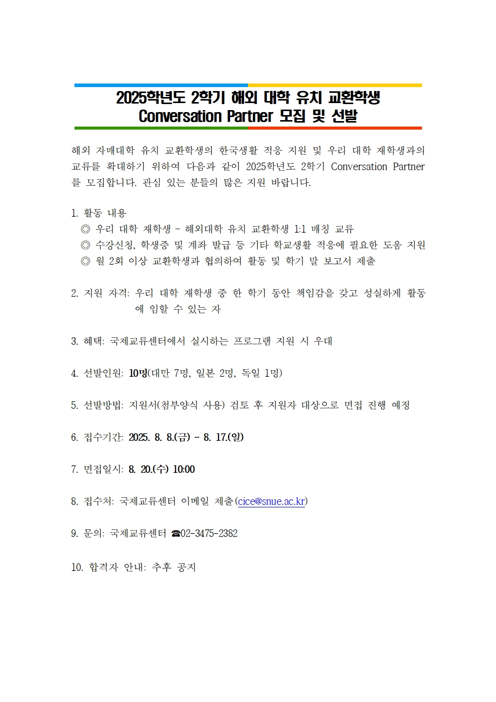 2025학년도 2학기 해외 대학 유치 교환학생 Conversation Partner 모집 및 선발해외 자매대학 유치 교환학생의 한국생활 적응 지원 및 우리 대학 재학생과의 교류를 확대하기 위하여 다음과 같이 2025학년도 2학기 Conversation Partner를 모집합니다. 관심 있는 분들의 많은 지원 바랍니다.  1. 활동 내용   ◎ 우리 대학 재학생 – 해외대학 유치 교환학생 1:1 매칭 교류   ◎ 수강신청, 학생증 및 계좌 발급 등 기타 학교생활 적응에 필요한 도움 지원   ◎ 월 2회 이상 교환학생과 협의하여 활동 및 학기 말 보고서 제출  2. 지원 자격: 우리 대학 재학생 중 한 학기 동안 책임감을 갖고 성실하게 활동에 임할 수 있는 자  3. 혜택: 국제교류센터에서 실시하는 프로그램 지원 시 우대  4. 선발인원: 10명(대만 7명, 일본 2명, 독일 1명)  5. 선발방법: 지원서(첨부양식 사용) 검토 후 지원자 대상으로 면접 진행 예정  6. 접수기간: 2025. 8. 8.(금) ~ 8. 17.(일)   7. 면접일시: 8. 20.(수) 10:00   8. 접수처: 국제교류센터 이메일 제출(cice@snue.ac.kr)  9. 문의: 국제교류센터 ☎02-3475-2382  10. 합격자 안내: 추후 공지