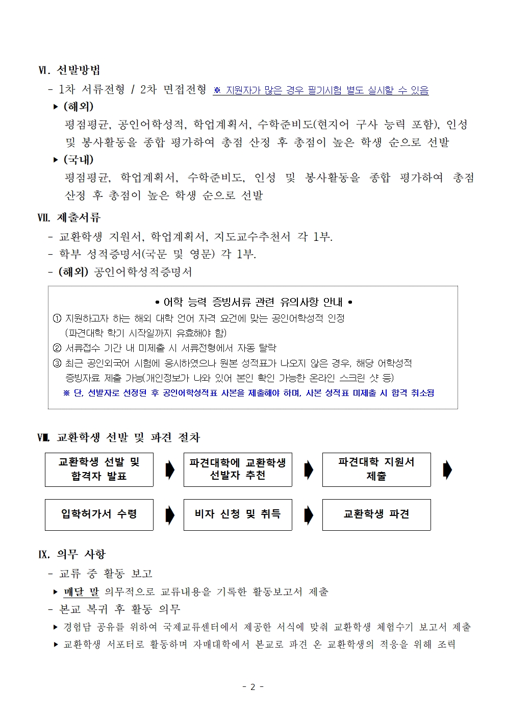 Ⅵ. 선발방법     - 1차 서류전형 / 2차 면접전형 ※ 지원자가 많은 경우 필기시험 별도 실시할 수 있음     ‣ (해외)       평점평균, 공인어학성적, 학업계획서, 수학준비도(현지어 구사 능력 포함), 인성        및 봉사활동을 종합 평가하여 총점 산정 후 총점이 높은 학생 순으로 선발      ‣ (국내)       평점평균, 학업계획서, 수학준비도, 인성 및 봉사활동을 종합 평가하여 총점           산정 후 총점이 높은 학생 순으로 선발  Ⅶ. 제출서류    - 교환학생 지원서, 학업계획서, 지도교수추천서 각 1부.    - 학부 성적증명서(국문 및 영문) 각 1부.    - (해외) 공인어학성적증명서       • 어학 능력 증빙서류 관련 유의사항 안내 • ① 지원하고자 하는 해외 대학 언어 자격 요건에 맞는 공인어학성적 인정    (파견대학 학기 시작일까지 유효해야 함)  ② 서류접수 기간 내 미제출 시 서류전형에서 자동 탈락 ③ 최근 공인외국어 시험에 응시하였으나 원본 성적표가 나오지 않은 경우, 해당 어학성적    증빙자료 제출 가능(개인정보가 나와 있어 본인 확인 가능한 온라인 스크린 샷 등)   ※ 단, 선발자로 선정된 후 공인어학성적표 사본을 제출해야 하며, 사본 성적표 미제출 시 합격 취소됨   Ⅷ. 교환학생 선발 및 파견 절차  교환학생 선발 및 합격자 발표 ➧ 파견대학에 교환학생 선발자 추천 ➧ 파견대학 지원서 제출 ➧       입학허가서 수령 ➧ 비자 신청 및 취득 ➧ 교환학생 파견    Ⅸ. 의무 사항    - 교류 중 활동 보고     ‣ 매달 말 의무적으로 교류내용을 기록한 활동보고서 제출    - 본교 복귀 후 활동 의무     ‣ 경험담 공유를 위하여 국제교류센터에서 제공한 서식에 맞춰 교환학생 체험수기 보고서 제출     ‣ 교환학생 서포터로 활동하며 자매대학에서 본교로 파견 온 교환학생의 적응을 위해 조력
