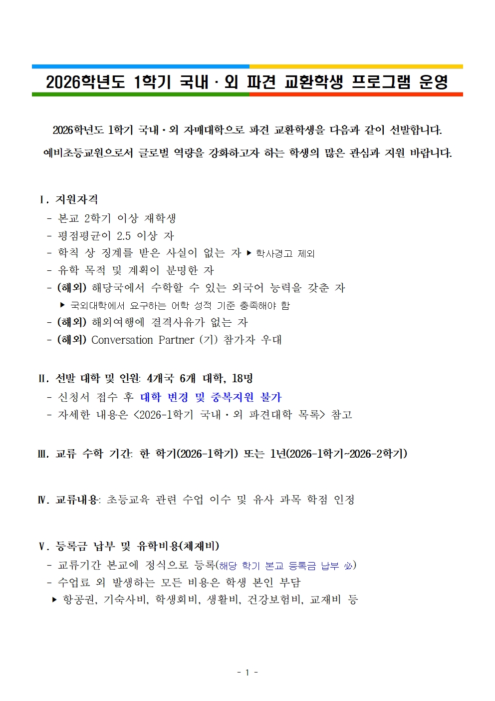 2026학년도 1학기 국내·외 파견 교환학생 프로그램 운영2026학년도 1학기 국내·외 자매대학으로 파견 교환학생을 다음과 같이 선발합니다. 예비초등교원으로서 글로벌 역량을 강화하고자 하는 학생의 많은 관심과 지원 바랍니다.   Ⅰ. 지원자격    - 본교 2학기 이상 재학생    - 평점평균이 2.5 이상 자     - 학칙 상 징계를 받은 사실이 없는 자 ‣ 학사경고 제외    - 유학 목적 및 계획이 분명한 자    - (해외) 해당국에서 수학할 수 있는 외국어 능력을 갖춘 자      ‣ 국외대학에서 요구하는 어학 성적 기준 충족해야 함    - (해외) 해외여행에 결격사유가 없는 자     - (해외) Conversation Partner (기) 참가자 우대    Ⅱ. 선발 대학 및 인원: 4개국 6개 대학, 18명    - 신청서 접수 후 대학 변경 및 중복지원 불가    - 자세한 내용은 <2026-1학기 국내·외 파견대학 목록> 참고   Ⅲ. 교류 수학 기간: 한 학기(2026-1학기) 또는 1년(2026-1학기~2026-2학기)   Ⅳ. 교류내용: 초등교육 관련 수업 이수 및 유사 과목 학점 인정   Ⅴ. 등록금 납부 및 유학비용(체재비)    - 교류기간 본교에 정식으로 등록(해당 학기 본교 등록금 납부 必)    - 수업료 외 발생하는 모든 비용은 학생 본인 부담     ‣ 항공권, 기숙사비, 학생회비, 생활비, 건강보험비, 교재비 등
