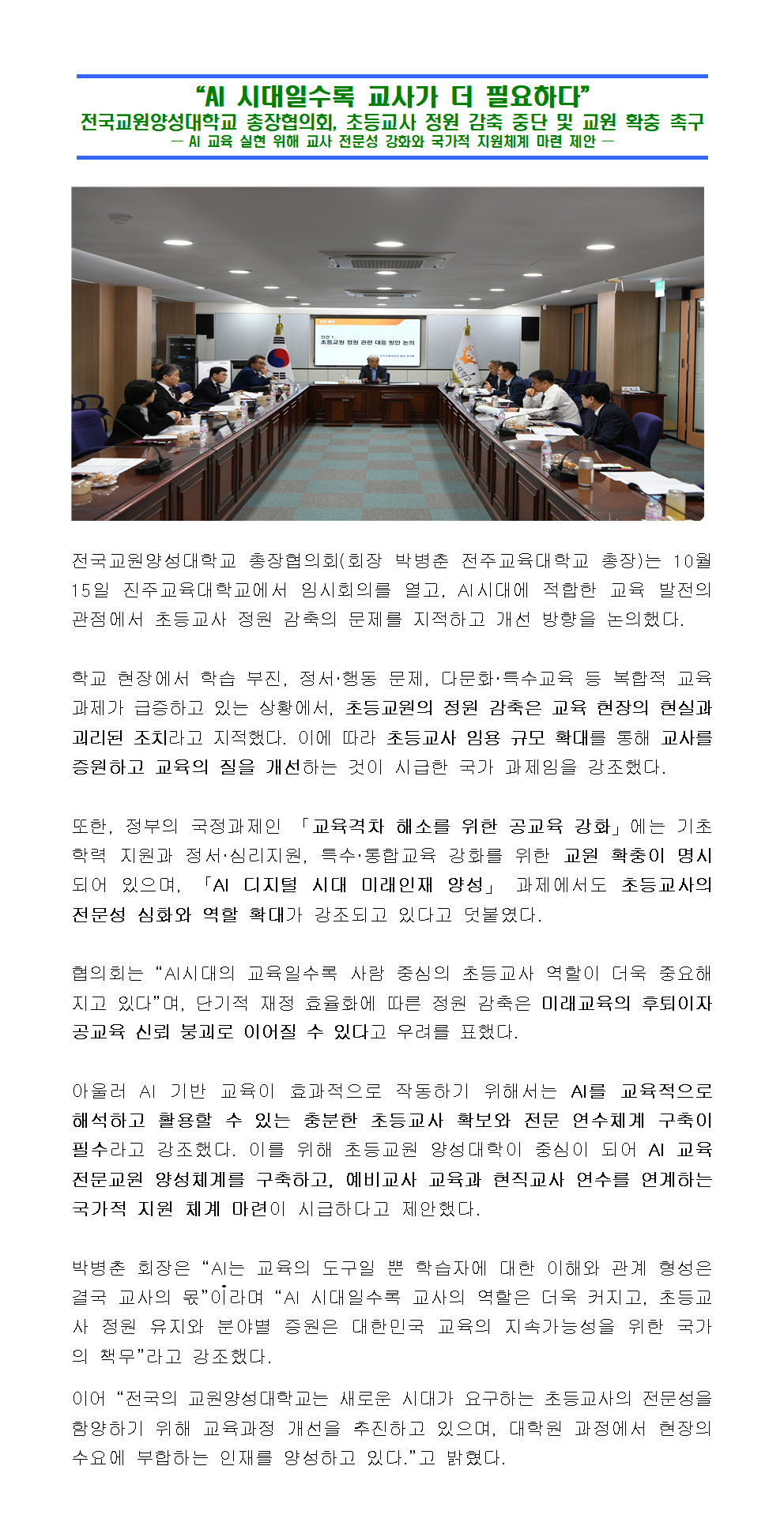 전국교원양성대학교 총장협의회(회장 박병춘 전주교육대학교 총장)는 10월 15일 진주교육대학교에서 임시회의를 열고, AI시대에 적합한 교육 발전의 관점에서 초등교사 정원 감축의 문제를 지적하고 개선 방향을 논의했다.  학교 현장에서 학습 부진, 정서·행동 문제, 다문화·특수교육 등 복합적 교육 과제가 급증하고 있는 상황에서, 초등교원의 정원 감축은 교육 현장의 현실과 괴리된 조치라고 지적했다. 이에 따라 초등교사 임용 규모 확대를 통해 교사를 증원하고 교육의 질을 개선하는 것이 시급한 국가 과제임을 강조했다.  또한, 정부의 국정과제인 「교육격차 해소를 위한 공교육 강화」에는 기초학력 지원과 정서·심리지원, 특수·통합교육 강화를 위한 교원 확충이 명시되어 있으며, 「AI 디지털 시대 미래인재 양성」 과제에서도 초등교사의 전문성 심화와 역할 확대가 강조되고 있다고 덧붙였다.  협의회는 “AI시대의 교육일수록 사람 중심의 초등교사 역할이 더욱 중요해지고 있다”며, 단기적 재정 효율화에 따른 정원 감축은 미래교육의 후퇴이자 공교육 신뢰 붕괴로 이어질 수 있다고 우려를 표했다.  아울러 AI 기반 교육이 효과적으로 작동하기 위해서는 AI를 교육적으로 해석하고 활용할 수 있는 충분한 초등교사 확보와 전문 연수체계 구축이 필수라고 강조했다. 이를 위해 초등교원 양성대학이 중심이 되어 AI 교육전문교원 양성체계를 구축하고, 예비교사 교육과 현직교사 연수를 연계하는 국가적 지원 체계 마련이 시급하다고 제안했다.  박병춘 회장은 “AI는 교육의 도구일 뿐 학습자에 대한 이해와 관계 형성은 결국 교사의 몫”이라며 “AI 시대일수록 교사의 역할은 더욱 커지고, 초등교사 정원 유지와 분야별 증원은 대한민국 교육의 지속가능성을 위한 국가의 책무”라고 강조했다.   이어 “전국의 교원양성대학교는 새로운 시대가 요구하는 초등교사의 전문성을 함양하기 위해 교육과정 개선을 추진하고 있으며, 대학원 과정에서 현장의 수요에 부합하는 인재를 양성하고 있다.”고 밝혔다.