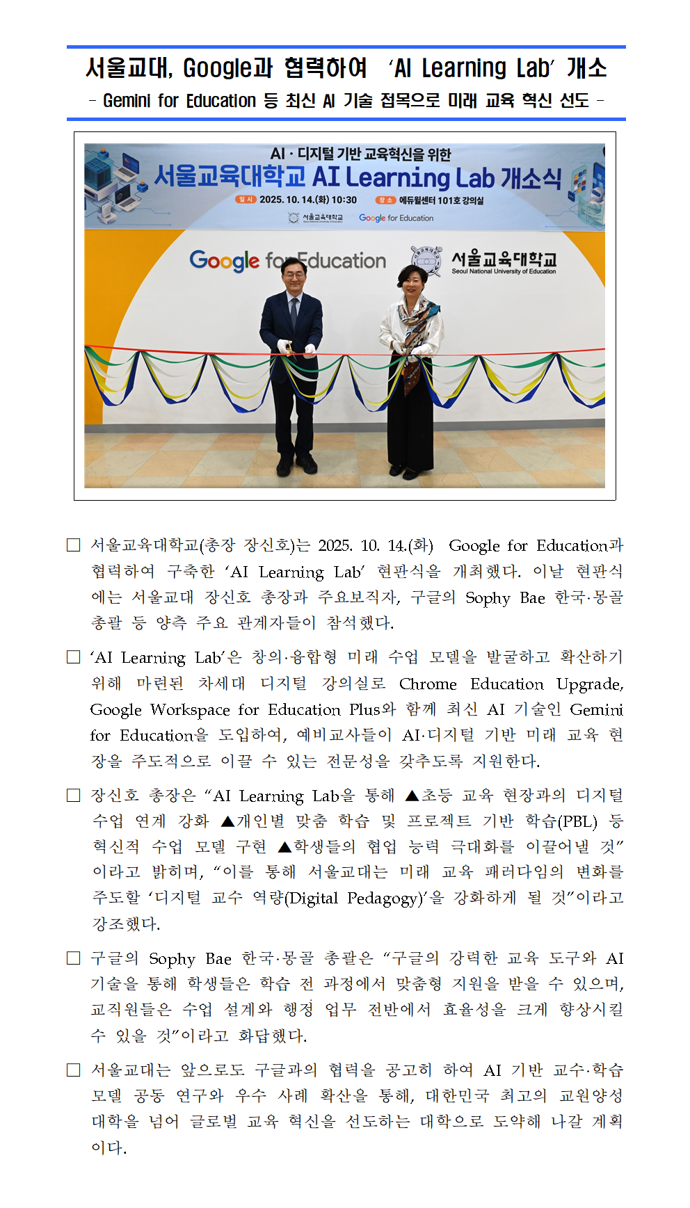 □ 서울교육대학교(총장 장신호)는 2025. 10. 14.(화)  Google for Education과 협력하여 구축한 ‘AI Learning Lab’ 현판식을 개최했다. 이날 현판식에는 서울교대 장신호 총장과 주요보직자, 구글의 Sophy Bae 한국·몽골 총괄 등 양측 주요 관계자들이 참석했다. □ ‘AI Learning Lab’은 창의·융합형 미래 수업 모델을 발굴하고 확산하기 위해 마련된 차세대 디지털 강의실로 Chrome Education Upgrade, Google Workspace for Education Plus와 함께 최신 AI 기술인 Gemini for Education을 도입하여, 예비교사들이 AI·디지털 기반 미래 교육 현장을 주도적으로 이끌 수 있는 전문성을 갖추도록 지원한다. □ 장신호 총장은 “AI Learning Lab을 통해 ▲초등 교육 현장과의 디지털 수업 연계 강화 ▲개인별 맞춤 학습 및 프로젝트 기반 학습(PBL) 등 혁신적 수업 모델 구현 ▲학생들의 협업 능력 극대화를 이끌어낼 것”이라고 밝히며, “이를 통해 서울교대는 미래 교육 패러다임의 변화를 주도할 ‘디지털 교수 역량(Digital Pedagogy)’을 강화하게 될 것”이라고 강조했다. □ 구글의 Sophy Bae 한국·몽골 총괄은 “구글의 강력한 교육 도구와 AI 기술을 통해 학생들은 학습 전 과정에서 맞춤형 지원을 받을 수 있으며, 교직원들은 수업 설계와 행정 업무 전반에서 효율성을 크게 향상시킬 수 있을 것”이라고 화답했다. □ 서울교대는 앞으로도 구글과의 협력을 공고히 하여 AI 기반 교수·학습 모델 공동 연구와 우수 사례 확산을 통해, 대한민국 최고의 교원양성대학을 넘어 글로벌 교육 혁신을 선도하는 대학으로 도약해 나갈 계획이다.