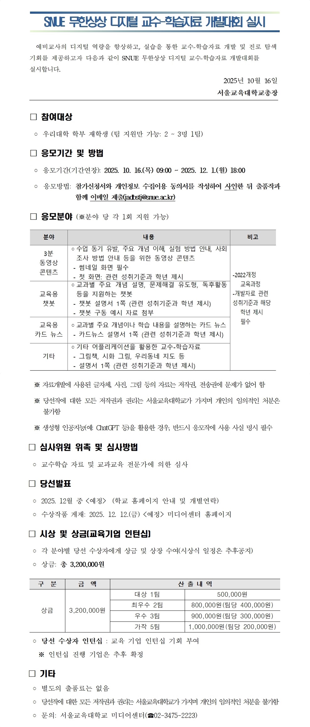   예비교사의 디지털 역량을 향상하고, 실습을 통한 교수-학습자료 개발 및 진로 탐색 기회를 제공하고자 다음과 같이 SNUE 무한상상 디지털 교수-학습자료 개발대회를 실시합니다. 2025년 10월 16일 서울교육대학교총장                                                                            □ 참여대상  ◦ 우리대학 학부 재학생 (팀 지원만 가능: 2 ~ 3명 1팀) □ 응모기간 및 방법  ◦ 응모기간(기간연장): 2025. 10. 16.(목) 09:00 ~ 2025. 12. 1.(월) 18:00  ◦ 응모방법: 참가신청서와 개인정보 수집이용 동의서를 작성하여 사인한 뒤 출품작과   함께 이메일 제출(jadbstj@snue.ac.kr)  분야 내용  비고 3분  동영상 콘텐츠 ◦수업 동기 유발, 주요 개념 이해, 실험 방법 안내, 사회 조사 방법 안내 등을 위한 동영상 콘텐츠    - 썸네일 화면 필수  - 첫 화면: 관련 성취기준과 학년 제시 -2022개정 교육과정  -개발자료 관련 성취기준과 해당 학년 제시 필수     교육용 챗봇 ◦교과별 주요 개념 설명, 문제해결 유도형, 독후활동 등을 지원하는 챗봇  - 챗봇 설명서 1쪽 (관련 성취기준과 학년 제시)    - 챗봇 구동 예시 자료 첨부  교육용 카드 뉴스  ◦교과별 주요 개념이나 학습 내용을 설명하는 카드 뉴스   - 카드뉴스 설명서 1쪽 (관련 성취기준과 학년 제시)  기타  ◦기타 어플리케이션을 활용한 교수-학습자료   - 그림책, 시화 그림, 우리동네 지도 등   - 설명서 1쪽 (관련 성취기준과 학년 제시) □ 응모분야 (※분야 당 각 1회 지원 가능)   ※ 자료개발에 사용된 글자체, 사진, 그림 등의 자료는 저작권, 전송권에 문제가 없어 함   ※ 당선작에 대한 모든 저작권과 권리는 서울교육대학교가 가지며 개인의 임의적인 처분은 불가함   ※ 생성형 인공지능(예: ChatGPT 등)을 활용한 경우, 반드시 응모작에 사용 사실 명시 필수 □ 심사위원 위촉 및 심사방법  ◦ 교수학습 자료 및 교과교육 전문가에 의한 심사 □ 당선발표  ◦ 2025. 12월 중 <예정>  (학교 홈페이지 안내 및 개별연락)  ◦ 수상작품 게재: 2025. 12. 12.(금) <예정> 미디어센터 홈페이지 □ 시상 및 상금(교육기업 인턴십)  ◦ 각 분야별 당선 수상자에게 상금 및 상장 수여(시상식 일정은 추후공지)  ◦ 상금: 총 3,200,000원   구  분 금  액 산 출 내 역 상금 3,200,000원 대상 1팀 500,000원 최우수 2팀 800,000원(팀당 400,000원) 우수 3팀 900,000원(팀당 300,000원) 가작 5팀 1,000,000원(팀당 200,000원)   ◦ 당선 수상자 인턴십 : 교육 기업 인턴십 기회 부여    ※ 인턴십 진행 기업은 추후 확정 □ 기타  ◦ 별도의 출품료는 없음  ◦ 당선작에 대한 모든 저작권과 권리는 서울교육대학교가 가지며 개인의 임의적인 처분을 불가함  ◦ 문의: 서울교육대학교 미디어센터(☎02-3475-2223)