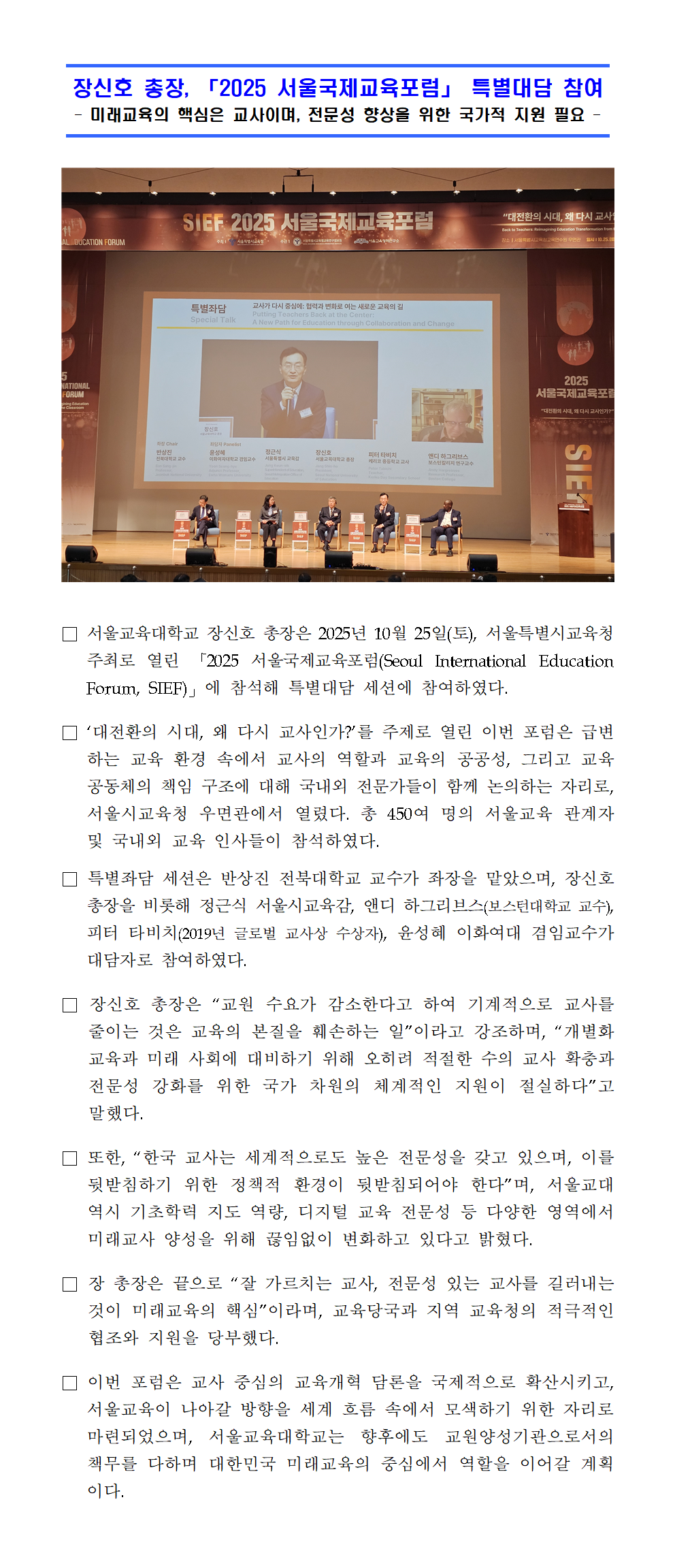 서울교육대학교 장신호 총장은 2025년 10월 25일(토), 서울특별시교육청 주최로 열린 「2025 서울국제교육포럼(Seoul International Education Forum, SIEF)」에 참석해 특별대담 세션에 참여하였다. □ ‘대전환의 시대, 왜 다시 교사인가?’를 주제로 열린 이번 포럼은 급변하는 교육 환경 속에서 교사의 역할과 교육의 공공성, 그리고 교육공동체의 책임 구조에 대해 국내외 전문가들이 함께 논의하는 자리로, 서울시교육청 우면관에서 열렸다. 총 450여 명의 서울교육 관계자 및 국내외 교육 인사들이 참석하였다. □ 특별좌담 세션은 반상진 전북대학교 교수가 좌장을 맡았으며, 장신호 총장을 비롯해 정근식 서울시교육감, 앤디 하그리브스(보스턴대학교 교수), 피터 타비치(2019년 글로벌 교사상 수상자), 윤성혜 이화여대 겸임교수가 대담자로 참여하였다. □ 장신호 총장은 “교원 수요가 감소한다고 하여 기계적으로 교사를 줄이는 것은 교육의 본질을 훼손하는 일”이라고 강조하며, “개별화 교육과 미래 사회에 대비하기 위해 오히려 적절한 수의 교사 확충과 전문성 강화를 위한 국가 차원의 체계적인 지원이 절실하다”고 말했다. □ 또한, “한국 교사는 세계적으로도 높은 전문성을 갖고 있으며, 이를 뒷받침하기 위한 정책적 환경이 뒷받침되어야 한다”며, 서울교대 역시 기초학력 지도 역량, 디지털 교육 전문성 등 다양한 영역에서 미래교사 양성을 위해 끊임없이 변화하고 있다고 밝혔다. □ 장 총장은 끝으로 “잘 가르치는 교사, 전문성 있는 교사를 길러내는 것이 미래교육의 핵심”이라며, 교육당국과 지역 교육청의 적극적인 협조와 지원을 당부했다. □ 이번 포럼은 교사 중심의 교육개혁 담론을 국제적으로 확산시키고, 서울교육이 나아갈 방향을 세계 흐름 속에서 모색하기 위한 자리로 마련되었으며, 서울교육대학교는 향후에도 교원양성기관으로서의 책무를 다하며 대한민국 미래교육의 중심에서 역할을 이어갈 계획이다.
